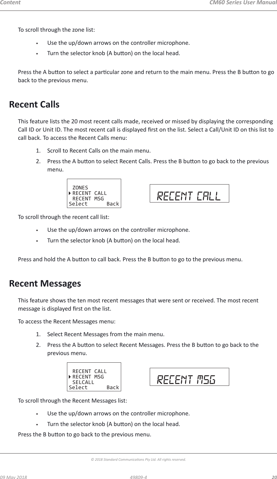 CM60 Series User Manual09 May 2018© 2018 Standard Communicaons Pty Ltd. All rights reserved.2049809-4ContentTo scroll through the zone list:•  Use the up/down arrows on the controller microphone.•  Turn the selector knob (A buon) on the local head. Press the A buon to select a parcular zone and return to the main menu. Press the B buon to go back to the previous menu.Recent CallsThis feature lists the 20 most recent calls made, received or missed by displaying the corresponding Call ID or Unit ID. The most recent call is displayed rst on the list. Select a Call/Unit ID on this list to call back. To access the Recent Calls menu:1.  Scroll to Recent Calls on the main menu.2.  Press the A buon to select Recent Calls. Press the B buon to go back to the previous menu. ZONESRECENT CALLRECENT MSGSelect Back recent callTo scroll through the recent call list:•  Use the up/down arrows on the controller microphone.•  Turn the selector knob (A buon) on the local head. Press and hold the A buon to call back. Press the B buon to go to the previous menu.Recent MessagesThis feature shows the ten most recent messages that were sent or received. The most recent message is displayed rst on the list.To access the Recent Messages menu:1.  Select Recent Messages from the main menu.2.  Press the A buon to select Recent Messages. Press the B buon to go back to the previous menu. RECENT CALLRECENT MSGSELCALLSelect Back recent msgTo scroll through the Recent Messages list:•  Use the up/down arrows on the controller microphone.•  Turn the selector knob (A buon) on the local head.Press the B buon to go back to the previous menu.