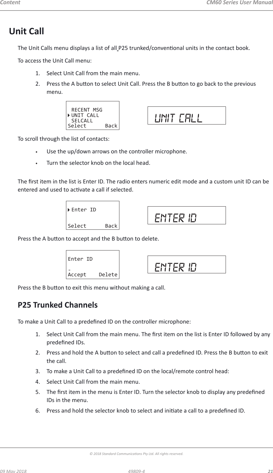 CM60 Series User Manual09 May 2018© 2018 Standard Communicaons Pty Ltd. All rights reserved.2149809-4ContentUnit CallThe Unit Calls menu displays a list of all P25 trunked/convenonal units in the contact book.To access the Unit Call menu:1.  Select Unit Call from the main menu.2.  Press the A buon to select Unit Call. Press the B buon to go back to the previous menu. RECENT MSGUNIT CALLSELCALLSelect Back unit callTo scroll through the list of contacts:•  Use the up/down arrows on the controller microphone.•  Turn the selector knob on the local head.  The rst item in the list is Enter ID. The radio enters numeric edit mode and a custom unit ID can be entered and used to acvate a call if selected.Enter IDSelect Back enter idPress the A buon to accept and the B buon to delete.Enter ID-Accept Delete enter idPress the B buon to exit this menu without making a call.P25 Trunked ChannelsTo make a Unit Call to a predened ID on the controller microphone:1.  Select Unit Call from the main menu. The rst item on the list is Enter ID followed by any predened IDs.2.  Press and hold the A buon to select and call a predened ID. Press the B buon to exit the call.3.  To make a Unit Call to a predened ID on the local/remote control head:4.  Select Unit Call from the main menu.5.  The rst item in the menu is Enter ID. Turn the selector knob to display any predened IDs in the menu.6.  Press and hold the selector knob to select and iniate a call to a predened ID.