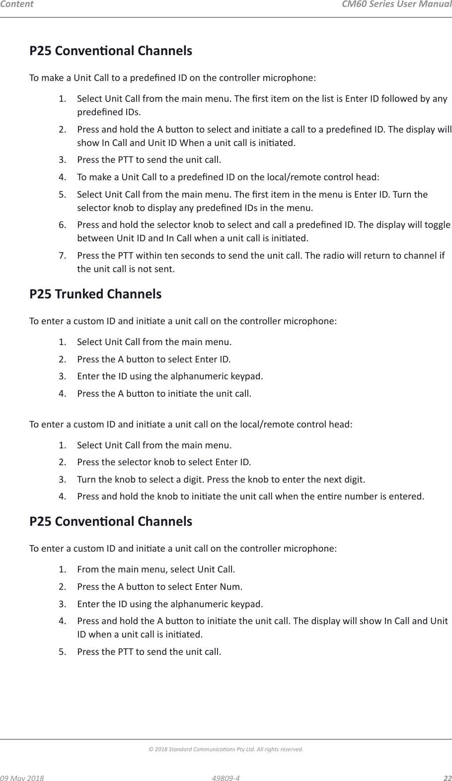 CM60 Series User Manual09 May 2018© 2018 Standard Communicaons Pty Ltd. All rights reserved.2249809-4ContentP25 Convenonal ChannelsTo make a Unit Call to a predened ID on the controller microphone:1.  Select Unit Call from the main menu. The rst item on the list is Enter ID followed by any predened IDs.2.  Press and hold the A buon to select and iniate a call to a predened ID. The display will show In Call and Unit ID When a unit call is iniated.3.  Press the PTT to send the unit call.4.  To make a Unit Call to a predened ID on the local/remote control head:5.  Select Unit Call from the main menu. The rst item in the menu is Enter ID. Turn the selector knob to display any predened IDs in the menu.6.  Press and hold the selector knob to select and call a predened ID. The display will toggle between Unit ID and In Call when a unit call is iniated.7.  Press the PTT within ten seconds to send the unit call. The radio will return to channel if the unit call is not sent.P25 Trunked ChannelsTo enter a custom ID and iniate a unit call on the controller microphone:1.  Select Unit Call from the main menu.2.  Press the A buon to select Enter ID.3.  Enter the ID using the alphanumeric keypad.4.  Press the A buon to iniate the unit call. To enter a custom ID and iniate a unit call on the local/remote control head:1.  Select Unit Call from the main menu.2.  Press the selector knob to select Enter ID.3.  Turn the knob to select a digit. Press the knob to enter the next digit. 4.  Press and hold the knob to iniate the unit call when the enre number is entered.P25 Convenonal ChannelsTo enter a custom ID and iniate a unit call on the controller microphone:1.  From the main menu, select Unit Call.2.  Press the A buon to select Enter Num.3.  Enter the ID using the alphanumeric keypad.4.  Press and hold the A buon to iniate the unit call. The display will show In Call and Unit ID when a unit call is iniated.5.  Press the PTT to send the unit call. 