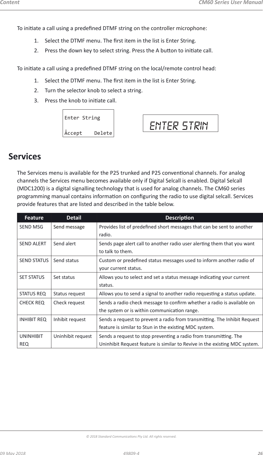 CM60 Series User Manual09 May 2018© 2018 Standard Communicaons Pty Ltd. All rights reserved.2649809-4ContentTo iniate a call using a predened DTMF string on the controller microphone:1.  Select the DTMF menu. The rst item in the list is Enter String.2.  Press the down key to select string. Press the A buon to iniate call. To iniate a call using a predened DTMF string on the local/remote control head:1.  Select the DTMF menu. The rst item in the list is Enter String.2.  Turn the selector knob to select a string.3.  Press the knob to iniate call.Enter String-Accept Delete enter strinServicesThe Services menu is available for the P25 trunked and P25 convenonal channels. For analog channels the Services menu becomes available only if Digital Selcall is enabled. Digital Selcall (MDC1200) is a digital signalling technology that is used for analog channels. The CM60 series programming manual contains informaon on conguring the radio to use digital selcall. Services provide features that are listed and described in the table below.Feature Detail DescriponSEND MSG Send message Provides list of predened short messages that can be sent to another radio.SEND ALERT Send alert Sends page alert call to another radio user alerng them that you want to talk to them.SEND STATUS Send status Custom or predened status messages used to inform another radio of your current status.SET STATUS Set status Allows you to select and set a status message indicang your current status.STATUS REQ Status request Allows you to send a signal to another radio requesng a status update.CHECK REQ Check request Sends a radio check message to conrm whether a radio is available on the system or is within communicaon range.INHIBIT REQ Inhibit request Sends a request to prevent a radio from transming. The Inhibit Request feature is similar to Stun in the exisng MDC system.UNINHIBIT REQUninhibit request Sends a request to stop prevenng a radio from transming. The Uninhibit Request feature is similar to Revive in the exisng MDC system.