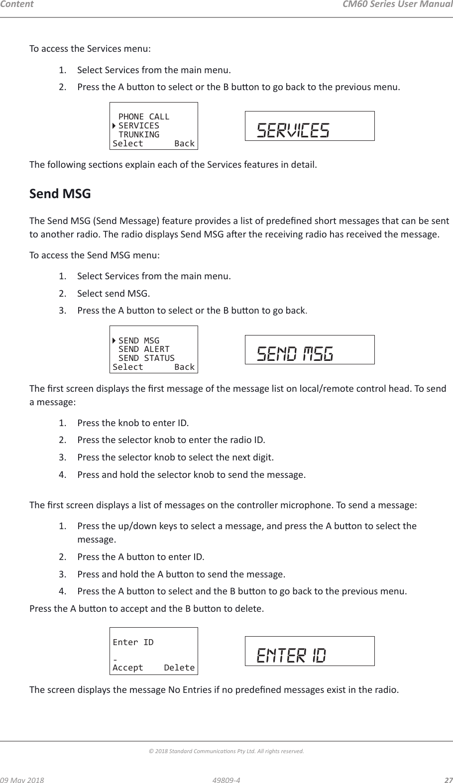 CM60 Series User Manual09 May 2018© 2018 Standard Communicaons Pty Ltd. All rights reserved.2749809-4ContentTo access the Services menu:1.  Select Services from the main menu.2.  Press the A buon to select or the B buon to go back to the previous menu. PHONE CALLSERVICESTRUNKINGSelect Back servicesThe following secons explain each of the Services features in detail.Send MSGThe Send MSG (Send Message) feature provides a list of predened short messages that can be sent to another radio. The radio displays Send MSG aer the receiving radio has received the message.To access the Send MSG menu:1.  Select Services from the main menu. 2.  Select send MSG.3.  Press the A buon to select or the B buon to go back.SEND MSGSEND ALERTSEND STATUSSelect Back send msgThe rst screen displays the rst message of the message list on local/remote control head. To send a message:1.  Press the knob to enter ID.2.  Press the selector knob to enter the radio ID.3.  Press the selector knob to select the next digit.4.  Press and hold the selector knob to send the message. The rst screen displays a list of messages on the controller microphone. To send a message:1.  Press the up/down keys to select a message, and press the A buon to select the message.2.  Press the A buon to enter ID.3.  Press and hold the A buon to send the message.4.  Press the A buon to select and the B buon to go back to the previous menu.Press the A buon to accept and the B buon to delete.Enter ID-Accept Delete enter idThe screen displays the message No Entries if no predened messages exist in the radio.