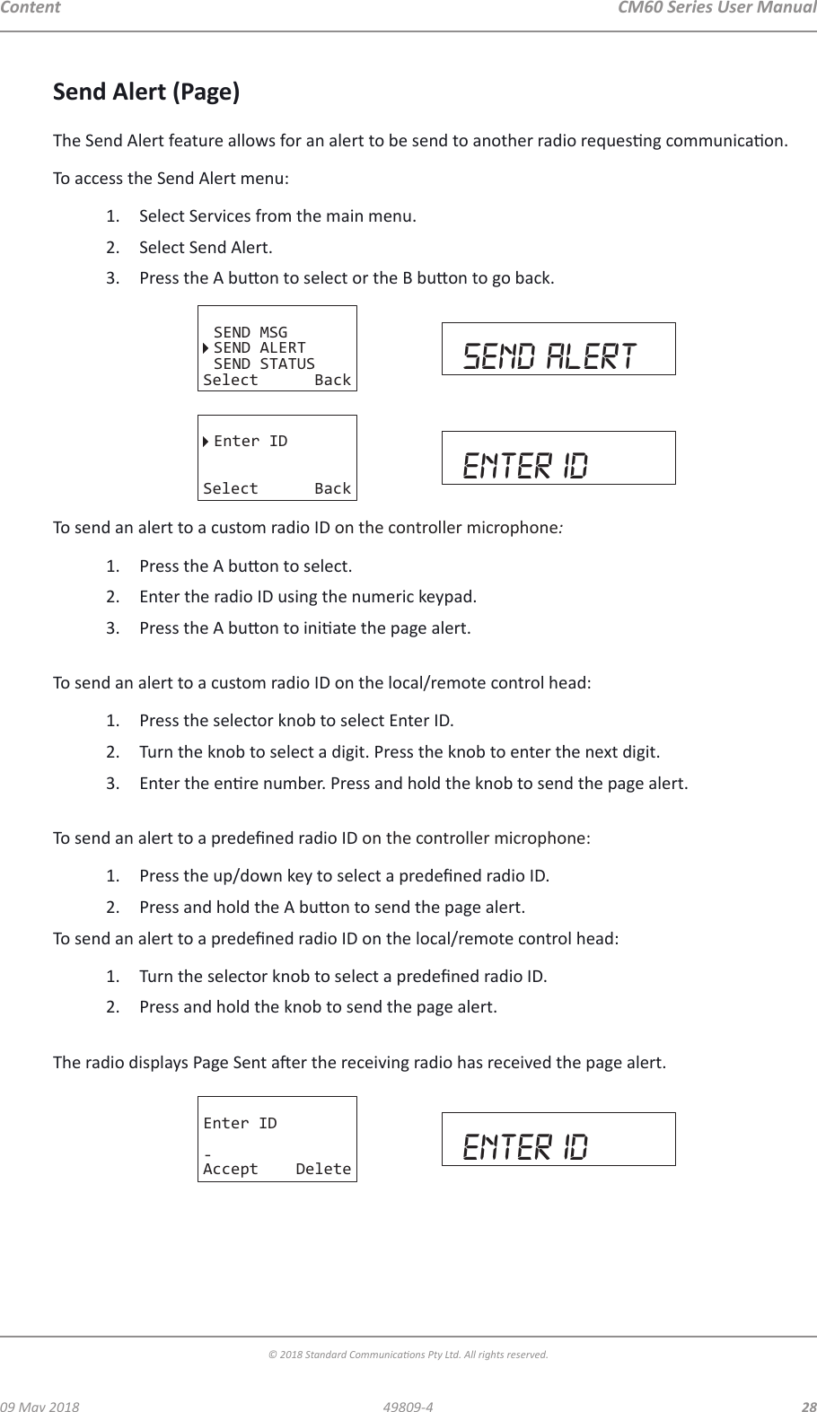 CM60 Series User Manual09 May 2018© 2018 Standard Communicaons Pty Ltd. All rights reserved.2849809-4ContentSend Alert (Page)The Send Alert feature allows for an alert to be send to another radio requesng communicaon.To access the Send Alert menu:1.  Select Services from the main menu.2.  Select Send Alert.3.  Press the A buon to select or the B buon to go back.SEND MSGSEND ALERTSEND STATUSSelect Back send alertEnter IDSelect Back enter idTo send an alert to a custom radio ID on the controller microphone:1.  Press the A buon to select.2.  Enter the radio ID using the numeric keypad.3.  Press the A buon to iniate the page alert. To send an alert to a custom radio ID on the local/remote control head:1.  Press the selector knob to select Enter ID.2.  Turn the knob to select a digit. Press the knob to enter the next digit.3.  Enter the enre number. Press and hold the knob to send the page alert. To send an alert to a predened radio ID on the controller microphone:1.  Press the up/down key to select a predened radio ID.2.  Press and hold the A buon to send the page alert.To send an alert to a predened radio ID on the local/remote control head:1.  Turn the selector knob to select a predened radio ID.2.  Press and hold the knob to send the page alert.  The radio displays Page Sent aer the receiving radio has received the page alert.Enter ID-Accept Delete enter id