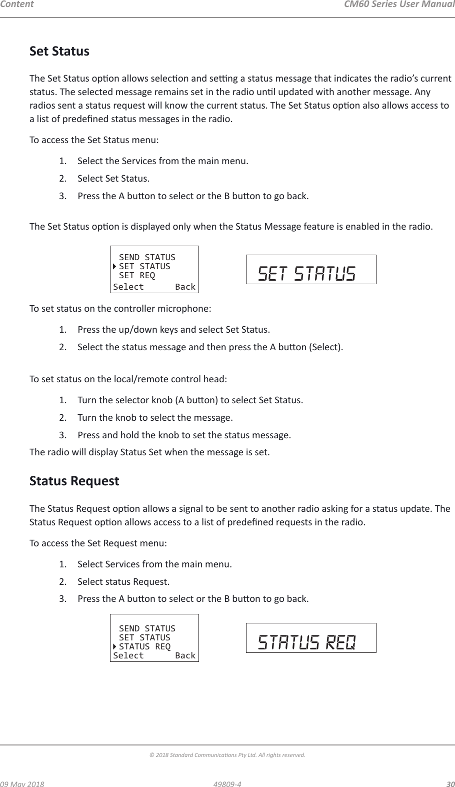 CM60 Series User Manual09 May 2018© 2018 Standard Communicaons Pty Ltd. All rights reserved.3049809-4ContentSet StatusThe Set Status opon allows selecon and seng a status message that indicates the radio’s current status. The selected message remains set in the radio unl updated with another message. Any radios sent a status request will know the current status. The Set Status opon also allows access to a list of predened status messages in the radio.To access the Set Status menu:1.  Select the Services from the main menu. 2.  Select Set Status.3.  Press the A buon to select or the B buon to go back. The Set Status opon is displayed only when the Status Message feature is enabled in the radio.SEND STATUSSET STATUSSET REQSelect Back set statusTo set status on the controller microphone:1.  Press the up/down keys and select Set Status.2.  Select the status message and then press the A buon (Select). To set status on the local/remote control head:1.  Turn the selector knob (A buon) to select Set Status.2.  Turn the knob to select the message.3.  Press and hold the knob to set the status message.The radio will display Status Set when the message is set. Status RequestThe Status Request opon allows a signal to be sent to another radio asking for a status update. The Status Request opon allows access to a list of predened requests in the radio.To access the Set Request menu:1.  Select Services from the main menu. 2.  Select status Request.3.  Press the A buon to select or the B buon to go back.SEND STATUSSET STATUSSTATUS REQSelect Back sTATUS req