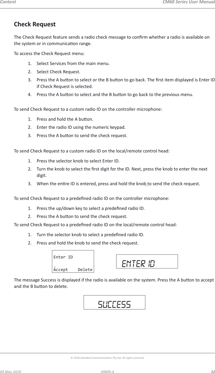 CM60 Series User Manual09 May 2018© 2018 Standard Communicaons Pty Ltd. All rights reserved.3249809-4ContentCheck RequestThe Check Request feature sends a radio check message to conrm whether a radio is available on the system or in communicaon range.To access the Check Request menu:1.  Select Services from the main menu. 2.  Select Check Request.3.  Press the A buon to select or the B buon to go back. The rst item displayed is Enter ID if Check Request is selected.4.  Press the A buon to select and the B buon to go back to the previous menu. To send Check Request to a custom radio ID on the controller microphone:1.  Press and hold the A buon.2.  Enter the radio ID using the numeric keypad.3.  Press the A buon to send the check request. To send Check Request to a custom radio ID on the local/remote control head:1.  Press the selector knob to select Enter ID.2.  Turn the knob to select the rst digit for the ID. Next, press the knob to enter the next digit. 3.  When the enre ID is entered, press and hold the knob to send the check request. To send Check Request to a predened radio ID on the controller microphone:1.  Press the up/down key to select a predened radio ID.2.  Press the A buon to send the check request.To send Check Request to a predened radio ID on the local/remote control head:1.  Turn the selector knob to select a predened radio ID.2.  Press and hold the knob to send the check request.Enter ID-Accept Delete enter idThe message Success is displayed if the radio is available on the system. Press the A buon to accept and the B buon to delete.   sUCCESS