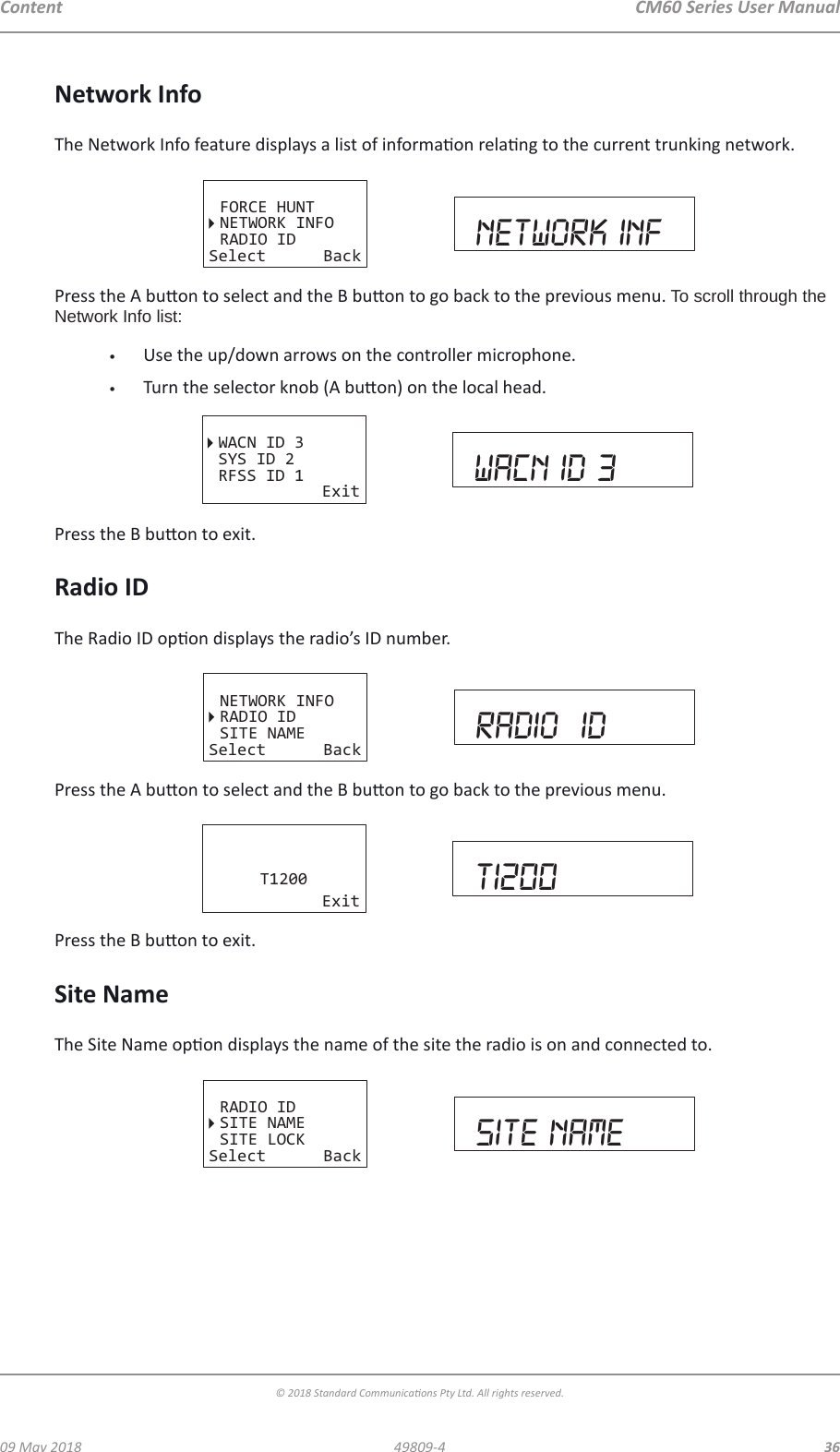 CM60 Series User Manual09 May 2018© 2018 Standard Communicaons Pty Ltd. All rights reserved.3649809-4ContentNetwork InfoThe Network Info feature displays a list of informaon relang to the current trunking network.FORCE HUNTNETWORK INFORADIO IDSelect Back network infPress the A buon to select and the B buon to go back to the previous menu. To scroll through the Network Info list:•  Use the up/down arrows on the controller microphone.•  Turn the selector knob (A buon) on the local head.WACN ID 3SYS ID 2RFSS ID 1Exit WACN ID 3Press the B buon to exit.Radio IDThe Radio ID opon displays the radio’s ID number. NETWORK INFORADIO IDSITE NAMESelect Back radio  idPress the A buon to select and the B buon to go back to the previous menu.T1200Exit T1200Press the B buon to exit.Site NameThe Site Name opon displays the name of the site the radio is on and connected to.RADIO IDSITE NAMESITE LOCKSelect Back site name