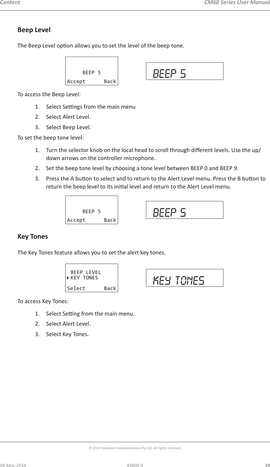 CM60 Series User Manual09 May 2018© 2018 Standard Communicaons Pty Ltd. All rights reserved.3949809-4ContentBeep LevelThe Beep Level opon allows you to set the level of the beep tone.BEEP 5Accept Back beep 5To access the Beep Level:1.  Select Sengs from the main menu2.  Select Alert Level.3.  Select Beep Level.To set the beep tone level:1.  Turn the selector knob on the local head to scroll through dierent levels. Use the up/down arrows on the controller microphone. 2.  Set the beep tone level by choosing a tone level between BEEP 0 and BEEP 9. 3.  Press the A buon to select and to return to the Alert Level menu. Press the B buon to return the beep level to its inial level and return to the Alert Level menu.BEEP 5Accept Back beep 5Key TonesThe Key Tones feature allows you to set the alert key tones.BEEP LEVELKEY TONESSelect Back key tonesTo access Key Tones:1.  Select Seng from the main menu.2.  Select Alert Level.3.  Select Key Tones. 