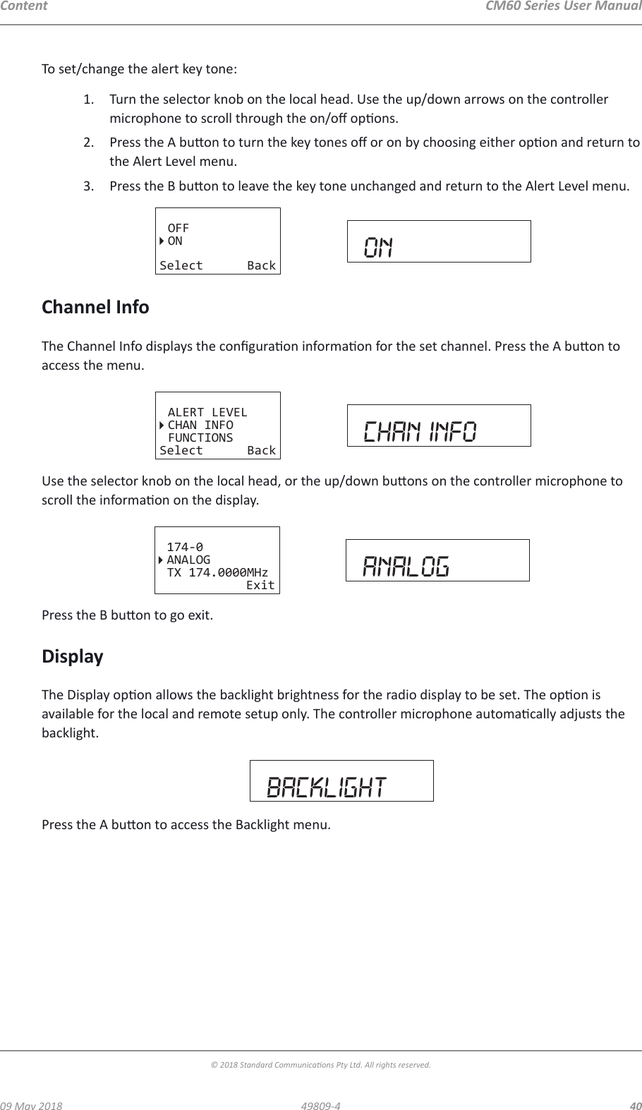 CM60 Series User Manual09 May 2018© 2018 Standard Communicaons Pty Ltd. All rights reserved.4049809-4ContentTo set/change the alert key tone:1.  Turn the selector knob on the local head. Use the up/down arrows on the controller microphone to scroll through the on/o opons.2.  Press the A buon to turn the key tones o or on by choosing either opon and return to the Alert Level menu. 3.  Press the B buon to leave the key tone unchanged and return to the Alert Level menu.OFFONSelect Back ONChannel InfoThe Channel Info displays the conguraon informaon for the set channel. Press the A buon to access the menu.ALERT LEVELCHAN INFOFUNCTIONSSelect Back chan infoUse the selector knob on the local head, or the up/down buons on the controller microphone to scroll the informaon on the display.174-0ANALOGTX 174.0000MHzExit analogPress the B buon to go exit.DisplayThe Display opon allows the backlight brightness for the radio display to be set. The opon is available for the local and remote setup only. The controller microphone automacally adjusts the backlight.backlightPress the A buon to access the Backlight menu.