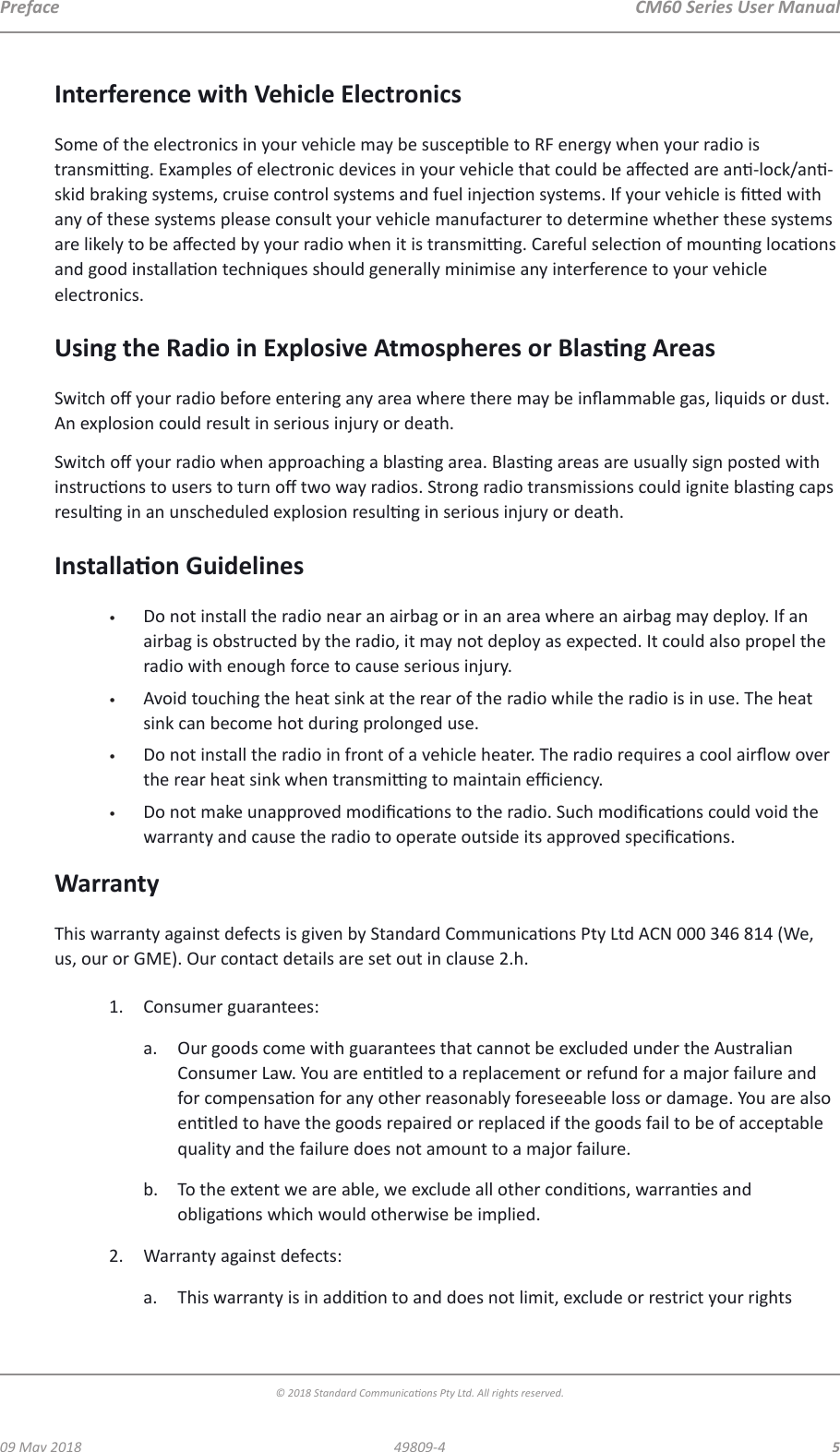  CM60 Series User Manual09 May 2018© 2018 Standard Communicaons Pty Ltd. All rights reserved.549809-4PrefaceInterference with Vehicle ElectronicsSome of the electronics in your vehicle may be suscepble to RF energy when your radio is transming. Examples of electronic devices in your vehicle that could be aected are an-lock/an-skid braking systems, cruise control systems and fuel injecon systems. If your vehicle is ed with any of these systems please consult your vehicle manufacturer to determine whether these systems are likely to be aected by your radio when it is transming. Careful selecon of mounng locaons and good installaon techniques should generally minimise any interference to your vehicle electronics. Using the Radio in Explosive Atmospheres or Blasng AreasSwitch o your radio before entering any area where there may be inammable gas, liquids or dust. An explosion could result in serious injury or death.Switch o your radio when approaching a blasng area. Blasng areas are usually sign posted with instrucons to users to turn o two way radios. Strong radio transmissions could ignite blasng caps resulng in an unscheduled explosion resulng in serious injury or death.Installaon Guidelines•  Do not install the radio near an airbag or in an area where an airbag may deploy. If an airbag is obstructed by the radio, it may not deploy as expected. It could also propel the radio with enough force to cause serious injury.•  Avoid touching the heat sink at the rear of the radio while the radio is in use. The heat sink can become hot during prolonged use.•  Do not install the radio in front of a vehicle heater. The radio requires a cool airow over the rear heat sink when transming to maintain eciency. •  Do not make unapproved modicaons to the radio. Such modicaons could void the warranty and cause the radio to operate outside its approved specicaons.WarrantyThis warranty against defects is given by Standard Communicaons Pty Ltd ACN 000 346 814 (We, us, our or GME). Our contact details are set out in clause 2.h.1.  Consumer guarantees:a.  Our goods come with guarantees that cannot be excluded under the Australian Consumer Law. You are entled to a replacement or refund for a major failure and for compensaon for any other reasonably foreseeable loss or damage. You are also entled to have the goods repaired or replaced if the goods fail to be of acceptable quality and the failure does not amount to a major failure.b.  To the extent we are able, we exclude all other condions, warranes and obligaons which would otherwise be implied.2.  Warranty against defects:a.  This warranty is in addion to and does not limit, exclude or restrict your rights 