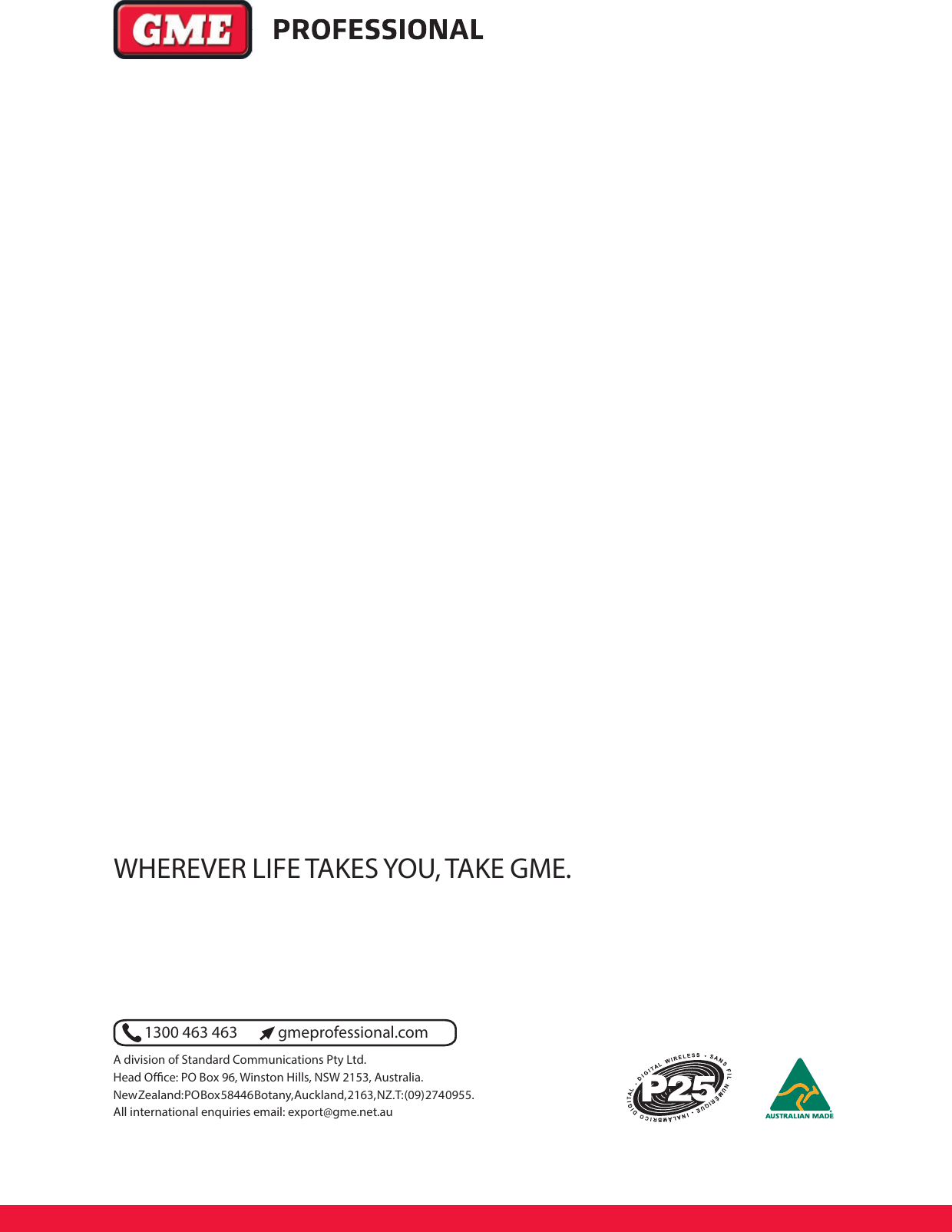 1300 463 463 gmeprofessional.comA division of Standard Communications Pty Ltd.Head O  ce: PO Box 96, Winston Hills, NSW 2153, Australia.New Zealand: PO Box 58446 Botany, Auck land, 2163, NZ. T: (09) 274 0955.All international enquiries email: export@gme.net.auWHEREVER LIFE TAKES YOU, TAKE GME.