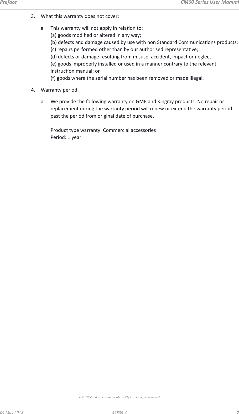  CM60 Series User Manual09 May 2018© 2018 Standard Communicaons Pty Ltd. All rights reserved.749809-4Preface3.  What this warranty does not cover:a.  This warranty will not apply in relaon to: (a) goods modied or altered in any way; (b) defects and damage caused by use with non Standard Communicaons products; (c) repairs performed other than by our authorised representave; (d) defects or damage resulng from misuse, accident, impact or neglect; (e) goods improperly installed or used in a manner contrary to the relevant instrucon manual; or (f) goods where the serial number has been removed or made illegal.4.  Warranty period:a.  We provide the following warranty on GME and Kingray products. No repair or replacement during the warranty period will renew or extend the warranty period past the period from original date of purchase.  Product type warranty: Commercial accessories Period: 1 year