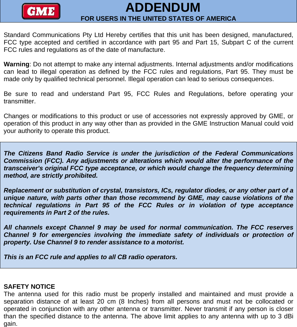         ADDENDUM FOR USERS IN THE UNITED STATES OF AMERICA Standard Communications Pty Ltd Hereby certifies that this unit has been designed, manufactured, FCC type accepted and certified in accordance with part 95 and Part 15, Subpart C of the current FCC rules and regulations as of the date of manufacture.  Warning: Do not attempt to make any internal adjustments. Internal adjustments and/or modifications can lead to illegal operation as defined by the FCC rules and regulations, Part 95. They must be made only by qualified technical personnel. Illegal operation can lead to serious consequences.  Be sure to read and understand Part 95, FCC Rules and Regulations, before operating your transmitter.  Changes or modifications to this product or use of accessories not expressly approved by GME, or operation of this product in any way other than as provided in the GME Instruction Manual could void your authority to operate this product.   The Citizens Band Radio Service is under the jurisdiction of the Federal Communications Commission (FCC). Any adjustments or alterations which would alter the performance of the transceiver&apos;s original FCC type acceptance, or which would change the frequency determining method, are strictly prohibited.  Replacement or substitution of crystal, transistors, ICs, regulator diodes, or any other part of a unique nature, with parts other than those recommend by GME, may cause violations of the technical regulations in Part 95 of the FCC Rules or in violation of type acceptance requirements in Part 2 of the rules.  All channels except Channel 9 may be used for normal communication. The FCC reserves Channel 9 for emergencies involving the immediate safety of individuals or protection of property. Use Channel 9 to render assistance to a motorist.  This is an FCC rule and applies to all CB radio operators.    SAFETY NOTICE The antenna used for this radio must be properly installed and maintained and must provide a separation distance of at least 20 cm (8 Inches) from all persons and must not be collocated or operated in conjunction with any other antenna or transmitter. Never transmit if any person is closer than the specified distance to the antenna. The above limit applies to any antenna with up to 3 dBi gain.      