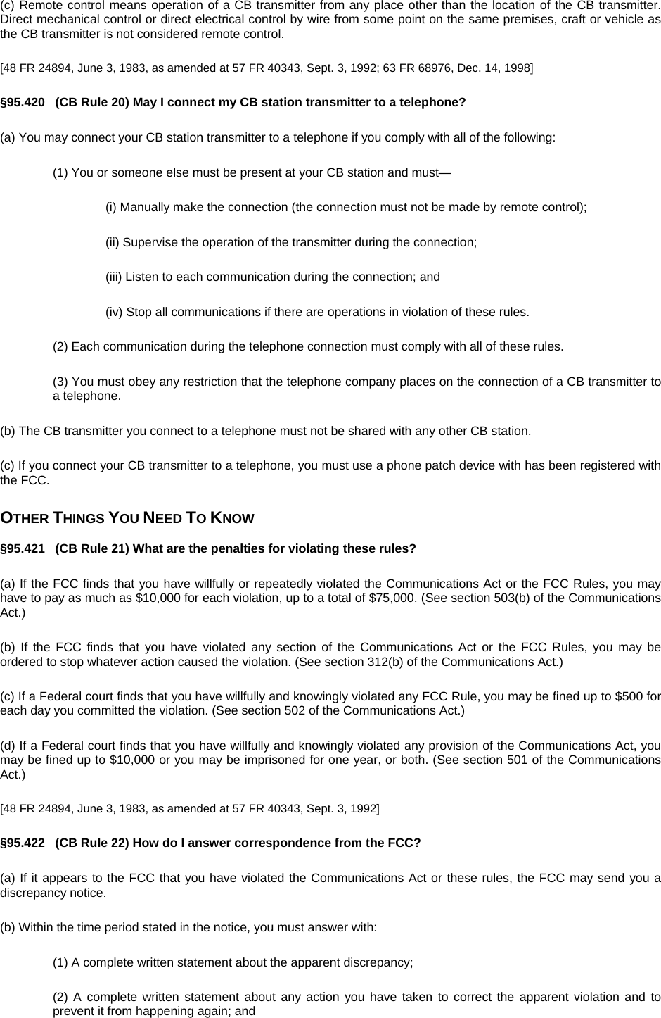 (c) Remote control means operation of a CB transmitter from any place other than the location of the CB transmitter. Direct mechanical control or direct electrical control by wire from some point on the same premises, craft or vehicle as the CB transmitter is not considered remote control. [48 FR 24894, June 3, 1983, as amended at 57 FR 40343, Sept. 3, 1992; 63 FR 68976, Dec. 14, 1998] §95.420   (CB Rule 20) May I connect my CB station transmitter to a telephone? (a) You may connect your CB station transmitter to a telephone if you comply with all of the following: (1) You or someone else must be present at your CB station and must— (i) Manually make the connection (the connection must not be made by remote control); (ii) Supervise the operation of the transmitter during the connection; (iii) Listen to each communication during the connection; and (iv) Stop all communications if there are operations in violation of these rules. (2) Each communication during the telephone connection must comply with all of these rules. (3) You must obey any restriction that the telephone company places on the connection of a CB transmitter to a telephone. (b) The CB transmitter you connect to a telephone must not be shared with any other CB station. (c) If you connect your CB transmitter to a telephone, you must use a phone patch device with has been registered with the FCC. OTHER THINGS YOU NEED TO KNOW §95.421   (CB Rule 21) What are the penalties for violating these rules? (a) If the FCC finds that you have willfully or repeatedly violated the Communications Act or the FCC Rules, you may have to pay as much as $10,000 for each violation, up to a total of $75,000. (See section 503(b) of the Communications Act.) (b) If the FCC finds that you have violated any section of the Communications Act or the FCC Rules, you may be ordered to stop whatever action caused the violation. (See section 312(b) of the Communications Act.) (c) If a Federal court finds that you have willfully and knowingly violated any FCC Rule, you may be fined up to $500 for each day you committed the violation. (See section 502 of the Communications Act.) (d) If a Federal court finds that you have willfully and knowingly violated any provision of the Communications Act, you may be fined up to $10,000 or you may be imprisoned for one year, or both. (See section 501 of the Communications Act.) [48 FR 24894, June 3, 1983, as amended at 57 FR 40343, Sept. 3, 1992] §95.422   (CB Rule 22) How do I answer correspondence from the FCC? (a) If it appears to the FCC that you have violated the Communications Act or these rules, the FCC may send you a discrepancy notice. (b) Within the time period stated in the notice, you must answer with: (1) A complete written statement about the apparent discrepancy; (2) A complete written statement about any action you have taken to correct the apparent violation and to prevent it from happening again; and 