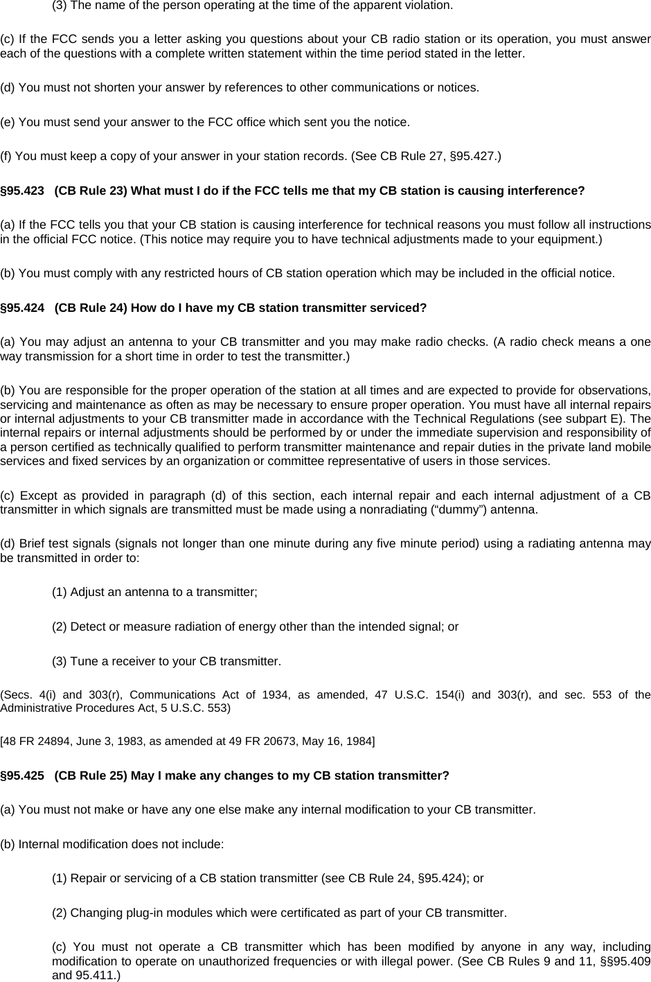 (3) The name of the person operating at the time of the apparent violation. (c) If the FCC sends you a letter asking you questions about your CB radio station or its operation, you must answer each of the questions with a complete written statement within the time period stated in the letter. (d) You must not shorten your answer by references to other communications or notices. (e) You must send your answer to the FCC office which sent you the notice. (f) You must keep a copy of your answer in your station records. (See CB Rule 27, §95.427.) §95.423   (CB Rule 23) What must I do if the FCC tells me that my CB station is causing interference? (a) If the FCC tells you that your CB station is causing interference for technical reasons you must follow all instructions in the official FCC notice. (This notice may require you to have technical adjustments made to your equipment.) (b) You must comply with any restricted hours of CB station operation which may be included in the official notice. §95.424   (CB Rule 24) How do I have my CB station transmitter serviced? (a) You may adjust an antenna to your CB transmitter and you may make radio checks. (A radio check means a one way transmission for a short time in order to test the transmitter.) (b) You are responsible for the proper operation of the station at all times and are expected to provide for observations, servicing and maintenance as often as may be necessary to ensure proper operation. You must have all internal repairs or internal adjustments to your CB transmitter made in accordance with the Technical Regulations (see subpart E). The internal repairs or internal adjustments should be performed by or under the immediate supervision and responsibility of a person certified as technically qualified to perform transmitter maintenance and repair duties in the private land mobile services and fixed services by an organization or committee representative of users in those services. (c) Except as provided in paragraph (d) of this section, each internal repair and each internal adjustment of a CB transmitter in which signals are transmitted must be made using a nonradiating (“dummy”) antenna. (d) Brief test signals (signals not longer than one minute during any five minute period) using a radiating antenna may be transmitted in order to: (1) Adjust an antenna to a transmitter; (2) Detect or measure radiation of energy other than the intended signal; or (3) Tune a receiver to your CB transmitter. (Secs. 4(i) and 303(r), Communications Act of 1934, as amended, 47 U.S.C. 154(i) and 303(r), and sec. 553 of the Administrative Procedures Act, 5 U.S.C. 553) [48 FR 24894, June 3, 1983, as amended at 49 FR 20673, May 16, 1984] §95.425   (CB Rule 25) May I make any changes to my CB station transmitter? (a) You must not make or have any one else make any internal modification to your CB transmitter. (b) Internal modification does not include: (1) Repair or servicing of a CB station transmitter (see CB Rule 24, §95.424); or (2) Changing plug-in modules which were certificated as part of your CB transmitter. (c) You must not operate a CB transmitter which has been modified by anyone in any way, including modification to operate on unauthorized frequencies or with illegal power. (See CB Rules 9 and 11, §§95.409 and 95.411.) 