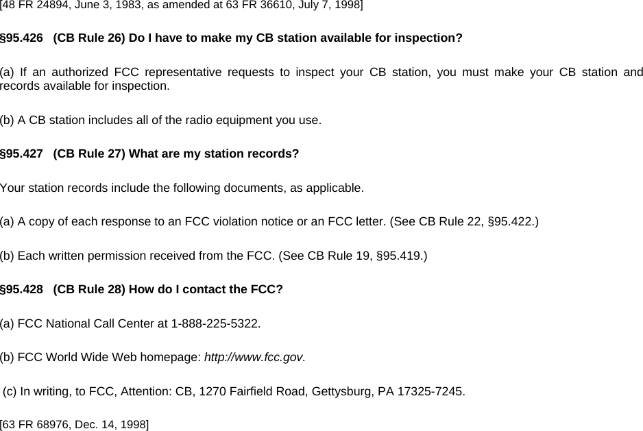 [48 FR 24894, June 3, 1983, as amended at 63 FR 36610, July 7, 1998] §95.426   (CB Rule 26) Do I have to make my CB station available for inspection? (a) If an authorized FCC representative requests to inspect your CB station, you must make your CB station and records available for inspection. (b) A CB station includes all of the radio equipment you use. §95.427   (CB Rule 27) What are my station records? Your station records include the following documents, as applicable. (a) A copy of each response to an FCC violation notice or an FCC letter. (See CB Rule 22, §95.422.) (b) Each written permission received from the FCC. (See CB Rule 19, §95.419.) §95.428   (CB Rule 28) How do I contact the FCC? (a) FCC National Call Center at 1-888-225-5322. (b) FCC World Wide Web homepage: http://www.fcc.gov.  (c) In writing, to FCC, Attention: CB, 1270 Fairfield Road, Gettysburg, PA 17325-7245. [63 FR 68976, Dec. 14, 1998] 