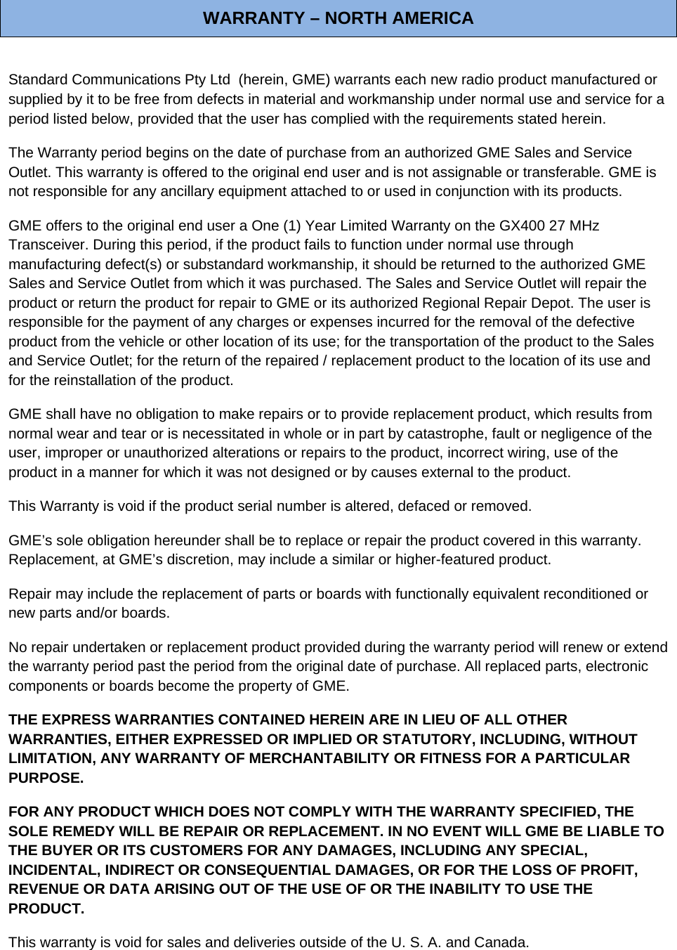 WARRANTY – NORTH AMERICA  Standard Communications Pty Ltd  (herein, GME) warrants each new radio product manufactured or supplied by it to be free from defects in material and workmanship under normal use and service for a period listed below, provided that the user has complied with the requirements stated herein. The Warranty period begins on the date of purchase from an authorized GME Sales and Service Outlet. This warranty is offered to the original end user and is not assignable or transferable. GME is not responsible for any ancillary equipment attached to or used in conjunction with its products. GME offers to the original end user a One (1) Year Limited Warranty on the GX400 27 MHz Transceiver. During this period, if the product fails to function under normal use through manufacturing defect(s) or substandard workmanship, it should be returned to the authorized GME Sales and Service Outlet from which it was purchased. The Sales and Service Outlet will repair the product or return the product for repair to GME or its authorized Regional Repair Depot. The user is responsible for the payment of any charges or expenses incurred for the removal of the defective product from the vehicle or other location of its use; for the transportation of the product to the Sales and Service Outlet; for the return of the repaired / replacement product to the location of its use and for the reinstallation of the product. GME shall have no obligation to make repairs or to provide replacement product, which results from normal wear and tear or is necessitated in whole or in part by catastrophe, fault or negligence of the user, improper or unauthorized alterations or repairs to the product, incorrect wiring, use of the product in a manner for which it was not designed or by causes external to the product.  This Warranty is void if the product serial number is altered, defaced or removed. GME’s sole obligation hereunder shall be to replace or repair the product covered in this warranty. Replacement, at GME’s discretion, may include a similar or higher-featured product. Repair may include the replacement of parts or boards with functionally equivalent reconditioned or new parts and/or boards.  No repair undertaken or replacement product provided during the warranty period will renew or extend the warranty period past the period from the original date of purchase. All replaced parts, electronic components or boards become the property of GME. THE EXPRESS WARRANTIES CONTAINED HEREIN ARE IN LIEU OF ALL OTHER WARRANTIES, EITHER EXPRESSED OR IMPLIED OR STATUTORY, INCLUDING, WITHOUT LIMITATION, ANY WARRANTY OF MERCHANTABILITY OR FITNESS FOR A PARTICULAR PURPOSE. FOR ANY PRODUCT WHICH DOES NOT COMPLY WITH THE WARRANTY SPECIFIED, THE SOLE REMEDY WILL BE REPAIR OR REPLACEMENT. IN NO EVENT WILL GME BE LIABLE TO THE BUYER OR ITS CUSTOMERS FOR ANY DAMAGES, INCLUDING ANY SPECIAL, INCIDENTAL, INDIRECT OR CONSEQUENTIAL DAMAGES, OR FOR THE LOSS OF PROFIT, REVENUE OR DATA ARISING OUT OF THE USE OF OR THE INABILITY TO USE THE PRODUCT. This warranty is void for sales and deliveries outside of the U. S. A. and Canada. 