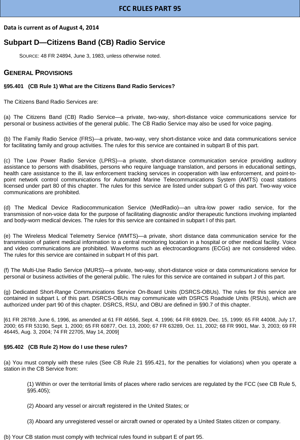 FCCRULESPART95DataiscurrentasofAugust4,2014Subpart D—Citizens Band (CB) Radio Service SOURCE: 48 FR 24894, June 3, 1983, unless otherwise noted. GENERAL PROVISIONS §95.401   (CB Rule 1) What are the Citizens Band Radio Services? The Citizens Band Radio Services are: (a) The Citizens Band (CB) Radio Service—a private, two-way, short-distance voice communications service for personal or business activities of the general public. The CB Radio Service may also be used for voice paging. (b) The Family Radio Service (FRS)—a private, two-way, very short-distance voice and data communications service for facilitating family and group activities. The rules for this service are contained in subpart B of this part. (c) The Low Power Radio Service (LPRS)—a private, short-distance communication service providing auditory assistance to persons with disabilities, persons who require language translation, and persons in educational settings, health care assistance to the ill, law enforcement tracking services in cooperation with law enforcement, and point-to-point network control communications for Automated Marine Telecommunications System (AMTS) coast stations licensed under part 80 of this chapter. The rules for this service are listed under subpart G of this part. Two-way voice communications are prohibited. (d) The Medical Device Radiocommunication Service (MedRadio)—an ultra-low power radio service, for the transmission of non-voice data for the purpose of facilitating diagnostic and/or therapeutic functions involving implanted and body-worn medical devices. The rules for this service are contained in subpart I of this part. (e) The Wireless Medical Telemetry Service (WMTS)—a private, short distance data communication service for the transmission of patient medical information to a central monitoring location in a hospital or other medical facility. Voice and video communications are prohibited. Waveforms such as electrocardiograms (ECGs) are not considered video. The rules for this service are contained in subpart H of this part. (f) The Multi-Use Radio Service (MURS)—a private, two-way, short-distance voice or data communications service for personal or business activities of the general public. The rules for this service are contained in subpart J of this part. (g) Dedicated Short-Range Communications Service On-Board Units (DSRCS-OBUs). The rules for this service are contained in subpart L of this part. DSRCS-OBUs may communicate with DSRCS Roadside Units (RSUs), which are authorized under part 90 of this chapter. DSRCS, RSU, and OBU are defined in §90.7 of this chapter. [61 FR 28769, June 6, 1996, as amended at 61 FR 46566, Sept. 4, 1996; 64 FR 69929, Dec. 15, 1999; 65 FR 44008, July 17, 2000; 65 FR 53190, Sept. 1, 2000; 65 FR 60877, Oct. 13, 2000; 67 FR 63289, Oct. 11, 2002; 68 FR 9901, Mar. 3, 2003; 69 FR 46445, Aug. 3, 2004; 74 FR 22705, May 14, 2009] §95.402   (CB Rule 2) How do I use these rules? (a) You must comply with these rules (See CB Rule 21 §95.421, for the penalties for violations) when you operate a station in the CB Service from: (1) Within or over the territorial limits of places where radio services are regulated by the FCC (see CB Rule 5, §95.405); (2) Aboard any vessel or aircraft registered in the United States; or (3) Aboard any unregistered vessel or aircraft owned or operated by a United States citizen or company. (b) Your CB station must comply with technical rules found in subpart E of part 95. 