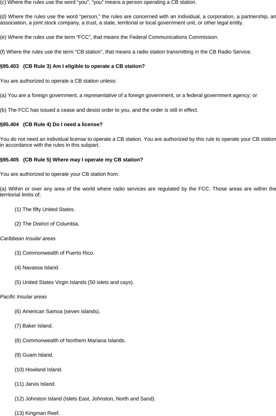(c) Where the rules use the word “you”, “you” means a person operating a CB station. (d) Where the rules use the word “person,” the rules are concerned with an individual, a corporation, a partnership, an association, a joint stock company, a trust, a state, territorial or local government unit, or other legal entity. (e) Where the rules use the term “FCC”, that means the Federal Communications Commission. (f) Where the rules use the term “CB station”, that means a radio station transmitting in the CB Radio Service. §95.403   (CB Rule 3) Am I eligible to operate a CB station? You are authorized to operate a CB station unless: (a) You are a foreign government, a representative of a foreign government, or a federal government agency; or (b) The FCC has issued a cease and desist order to you, and the order is still in effect. §95.404   (CB Rule 4) Do I need a license? You do not need an individual license to operate a CB station. You are authorized by this rule to operate your CB station in accordance with the rules in this subpart. §95.405   (CB Rule 5) Where may I operate my CB station? You are authorized to operate your CB station from: (a) Within or over any area of the world where radio services are regulated by the FCC. Those areas are within the territorial limits of: (1) The fifty United States. (2) The District of Columbia. Caribbean Insular areas (3) Commonwealth of Puerto Rico. (4) Navassa Island. (5) United States Virgin Islands (50 islets and cays). Pacific Insular areas (6) American Samoa (seven islands). (7) Baker Island. (8) Commonwealth of Northern Mariana Islands. (9) Guam Island. (10) Howland Island. (11) Jarvis Island. (12) Johnston Island (Islets East, Johnston, North and Sand). (13) Kingman Reef. 