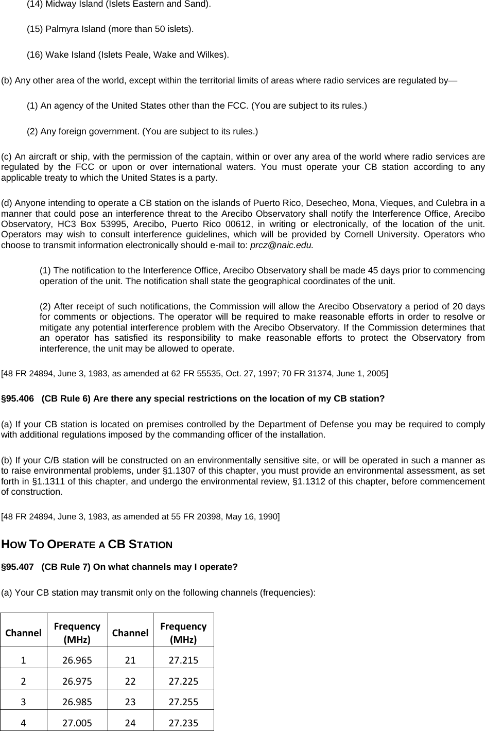 (14) Midway Island (Islets Eastern and Sand). (15) Palmyra Island (more than 50 islets). (16) Wake Island (Islets Peale, Wake and Wilkes). (b) Any other area of the world, except within the territorial limits of areas where radio services are regulated by— (1) An agency of the United States other than the FCC. (You are subject to its rules.) (2) Any foreign government. (You are subject to its rules.) (c) An aircraft or ship, with the permission of the captain, within or over any area of the world where radio services are regulated by the FCC or upon or over international waters. You must operate your CB station according to any applicable treaty to which the United States is a party. (d) Anyone intending to operate a CB station on the islands of Puerto Rico, Desecheo, Mona, Vieques, and Culebra in a manner that could pose an interference threat to the Arecibo Observatory shall notify the Interference Office, Arecibo Observatory, HC3 Box 53995, Arecibo, Puerto Rico 00612, in writing or electronically, of the location of the unit. Operators may wish to consult interference guidelines, which will be provided by Cornell University. Operators who choose to transmit information electronically should e-mail to: prcz@naic.edu. (1) The notification to the Interference Office, Arecibo Observatory shall be made 45 days prior to commencing operation of the unit. The notification shall state the geographical coordinates of the unit. (2) After receipt of such notifications, the Commission will allow the Arecibo Observatory a period of 20 days for comments or objections. The operator will be required to make reasonable efforts in order to resolve or mitigate any potential interference problem with the Arecibo Observatory. If the Commission determines that an operator has satisfied its responsibility to make reasonable efforts to protect the Observatory from interference, the unit may be allowed to operate. [48 FR 24894, June 3, 1983, as amended at 62 FR 55535, Oct. 27, 1997; 70 FR 31374, June 1, 2005] §95.406   (CB Rule 6) Are there any special restrictions on the location of my CB station? (a) If your CB station is located on premises controlled by the Department of Defense you may be required to comply with additional regulations imposed by the commanding officer of the installation. (b) If your C/B station will be constructed on an environmentally sensitive site, or will be operated in such a manner as to raise environmental problems, under §1.1307 of this chapter, you must provide an environmental assessment, as set forth in §1.1311 of this chapter, and undergo the environmental review, §1.1312 of this chapter, before commencement of construction. [48 FR 24894, June 3, 1983, as amended at 55 FR 20398, May 16, 1990] HOW TO OPERATE A CB STATION §95.407   (CB Rule 7) On what channels may I operate? (a) Your CB station may transmit only on the following channels (frequencies): ChannelFrequency(MHz)ChannelFrequency(MHz)126.9652127.215226.9752227.225326.9852327.255427.0052427.235