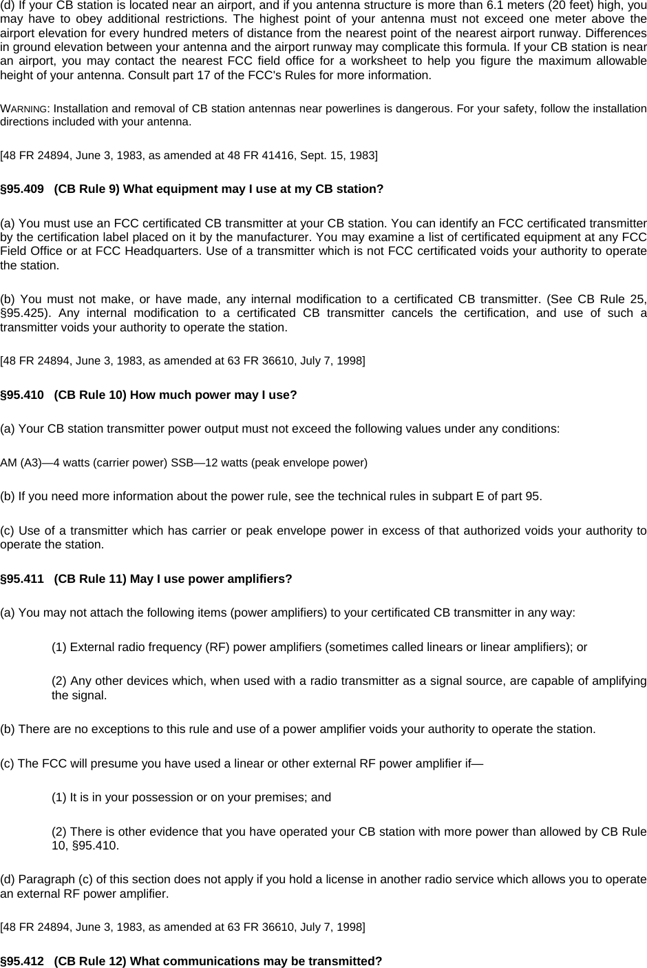 (d) If your CB station is located near an airport, and if you antenna structure is more than 6.1 meters (20 feet) high, you may have to obey additional restrictions. The highest point of your antenna must not exceed one meter above the airport elevation for every hundred meters of distance from the nearest point of the nearest airport runway. Differences in ground elevation between your antenna and the airport runway may complicate this formula. If your CB station is near an airport, you may contact the nearest FCC field office for a worksheet to help you figure the maximum allowable height of your antenna. Consult part 17 of the FCC&apos;s Rules for more information. WARNING: Installation and removal of CB station antennas near powerlines is dangerous. For your safety, follow the installation directions included with your antenna. [48 FR 24894, June 3, 1983, as amended at 48 FR 41416, Sept. 15, 1983] §95.409   (CB Rule 9) What equipment may I use at my CB station? (a) You must use an FCC certificated CB transmitter at your CB station. You can identify an FCC certificated transmitter by the certification label placed on it by the manufacturer. You may examine a list of certificated equipment at any FCC Field Office or at FCC Headquarters. Use of a transmitter which is not FCC certificated voids your authority to operate the station. (b) You must not make, or have made, any internal modification to a certificated CB transmitter. (See CB Rule 25, §95.425). Any internal modification to a certificated CB transmitter cancels the certification, and use of such a transmitter voids your authority to operate the station. [48 FR 24894, June 3, 1983, as amended at 63 FR 36610, July 7, 1998] §95.410   (CB Rule 10) How much power may I use? (a) Your CB station transmitter power output must not exceed the following values under any conditions: AM (A3)—4 watts (carrier power) SSB—12 watts (peak envelope power) (b) If you need more information about the power rule, see the technical rules in subpart E of part 95. (c) Use of a transmitter which has carrier or peak envelope power in excess of that authorized voids your authority to operate the station. §95.411   (CB Rule 11) May I use power amplifiers? (a) You may not attach the following items (power amplifiers) to your certificated CB transmitter in any way: (1) External radio frequency (RF) power amplifiers (sometimes called linears or linear amplifiers); or (2) Any other devices which, when used with a radio transmitter as a signal source, are capable of amplifying the signal. (b) There are no exceptions to this rule and use of a power amplifier voids your authority to operate the station. (c) The FCC will presume you have used a linear or other external RF power amplifier if— (1) It is in your possession or on your premises; and (2) There is other evidence that you have operated your CB station with more power than allowed by CB Rule 10, §95.410. (d) Paragraph (c) of this section does not apply if you hold a license in another radio service which allows you to operate an external RF power amplifier. [48 FR 24894, June 3, 1983, as amended at 63 FR 36610, July 7, 1998] §95.412   (CB Rule 12) What communications may be transmitted? 