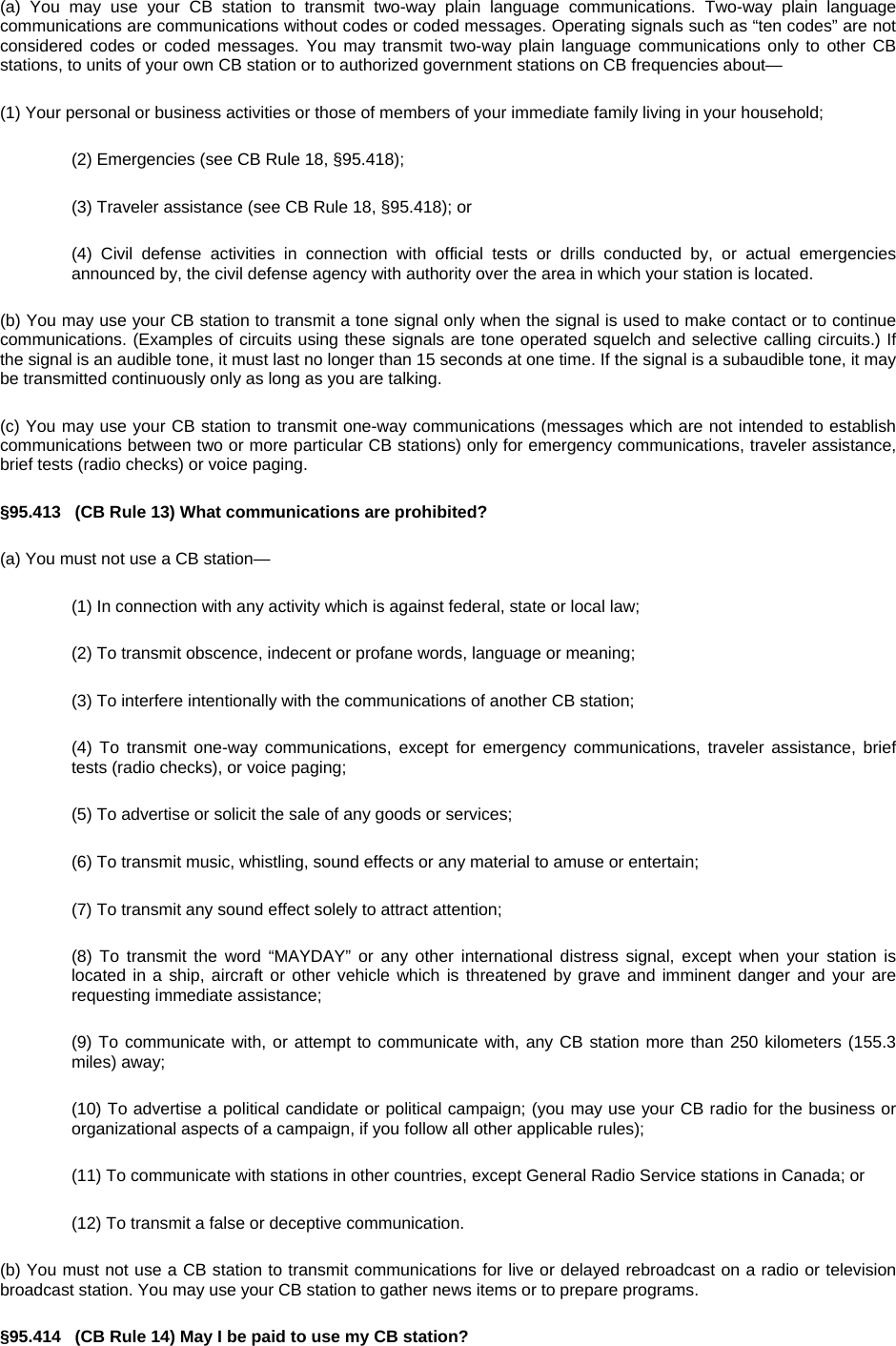 (a) You may use your CB station to transmit two-way plain language communications. Two-way plain language communications are communications without codes or coded messages. Operating signals such as “ten codes” are not considered codes or coded messages. You may transmit two-way plain language communications only to other CB stations, to units of your own CB station or to authorized government stations on CB frequencies about— (1) Your personal or business activities or those of members of your immediate family living in your household; (2) Emergencies (see CB Rule 18, §95.418); (3) Traveler assistance (see CB Rule 18, §95.418); or (4) Civil defense activities in connection with official tests or drills conducted by, or actual emergencies announced by, the civil defense agency with authority over the area in which your station is located. (b) You may use your CB station to transmit a tone signal only when the signal is used to make contact or to continue communications. (Examples of circuits using these signals are tone operated squelch and selective calling circuits.) If the signal is an audible tone, it must last no longer than 15 seconds at one time. If the signal is a subaudible tone, it may be transmitted continuously only as long as you are talking. (c) You may use your CB station to transmit one-way communications (messages which are not intended to establish communications between two or more particular CB stations) only for emergency communications, traveler assistance, brief tests (radio checks) or voice paging. §95.413   (CB Rule 13) What communications are prohibited? (a) You must not use a CB station— (1) In connection with any activity which is against federal, state or local law; (2) To transmit obscence, indecent or profane words, language or meaning; (3) To interfere intentionally with the communications of another CB station; (4) To transmit one-way communications, except for emergency communications, traveler assistance, brief tests (radio checks), or voice paging; (5) To advertise or solicit the sale of any goods or services; (6) To transmit music, whistling, sound effects or any material to amuse or entertain; (7) To transmit any sound effect solely to attract attention; (8) To transmit the word “MAYDAY” or any other international distress signal, except when your station is located in a ship, aircraft or other vehicle which is threatened by grave and imminent danger and your are requesting immediate assistance; (9) To communicate with, or attempt to communicate with, any CB station more than 250 kilometers (155.3 miles) away; (10) To advertise a political candidate or political campaign; (you may use your CB radio for the business or organizational aspects of a campaign, if you follow all other applicable rules); (11) To communicate with stations in other countries, except General Radio Service stations in Canada; or (12) To transmit a false or deceptive communication. (b) You must not use a CB station to transmit communications for live or delayed rebroadcast on a radio or television broadcast station. You may use your CB station to gather news items or to prepare programs. §95.414   (CB Rule 14) May I be paid to use my CB station? 