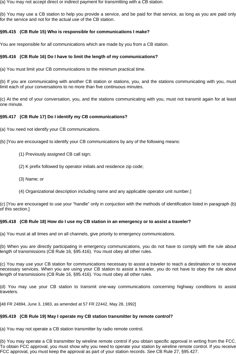 (a) You may not accept direct or indirect payment for transmitting with a CB station. (b) You may use a CB station to help you provide a service, and be paid for that service, as long as you are paid only for the service and not for the actual use of the CB station. §95.415   (CB Rule 15) Who is responsible for communications I make? You are responsible for all communications which are made by you from a CB station. §95.416   (CB Rule 16) Do I have to limit the length of my communications? (a) You must limit your CB communications to the minimum practical time. (b) If you are communicating with another CB station or stations, you, and the stations communicating with you, must limit each of your conversations to no more than five continuous minutes. (c) At the end of your conversation, you, and the stations communicating with you, must not transmit again for at least one minute. §95.417   (CB Rule 17) Do I identify my CB communications? (a) You need not identify your CB communications. (b) [You are encouraged to identify your CB communications by any of the following means: (1) Previously assigned CB call sign; (2) K prefix followed by operator initials and residence zip code; (3) Name; or (4) Organizational description including name and any applicable operator unit number.] (c) [You are encouraged to use your “handle” only in conjuction with the methods of identification listed in paragraph (b) of this section.] §95.418   (CB Rule 18) How do I use my CB station in an emergency or to assist a traveler? (a) You must at all times and on all channels, give priority to emergency communications. (b) When you are directly participating in emergency communications, you do not have to comply with the rule about length of transmissions (CB Rule 16, §95.416). You must obey all other rules. (c) You may use your CB station for communications necessary to assist a traveler to reach a destination or to receive necessary services. When you are using your CB station to assist a traveler, you do not have to obey the rule about length of transmissions (CB Rule 16, §95.416). You must obey all other rules. (d) You may use your CB station to transmit one-way communications concerning highway conditions to assist travelers. [48 FR 24894, June 3, 1983, as amended at 57 FR 22442, May 28, 1992] §95.419   (CB Rule 19) May I operate my CB station transmitter by remote control? (a) You may not operate a CB station transmitter by radio remote control. (b) You may operate a CB transmitter by wireline remote control if you obtain specific approval in writing from the FCC. To obtain FCC approval, you must show why you need to operate your station by wireline remote control. If you receive FCC approval, you must keep the approval as part of your station records. See CB Rule 27, §95.427. 