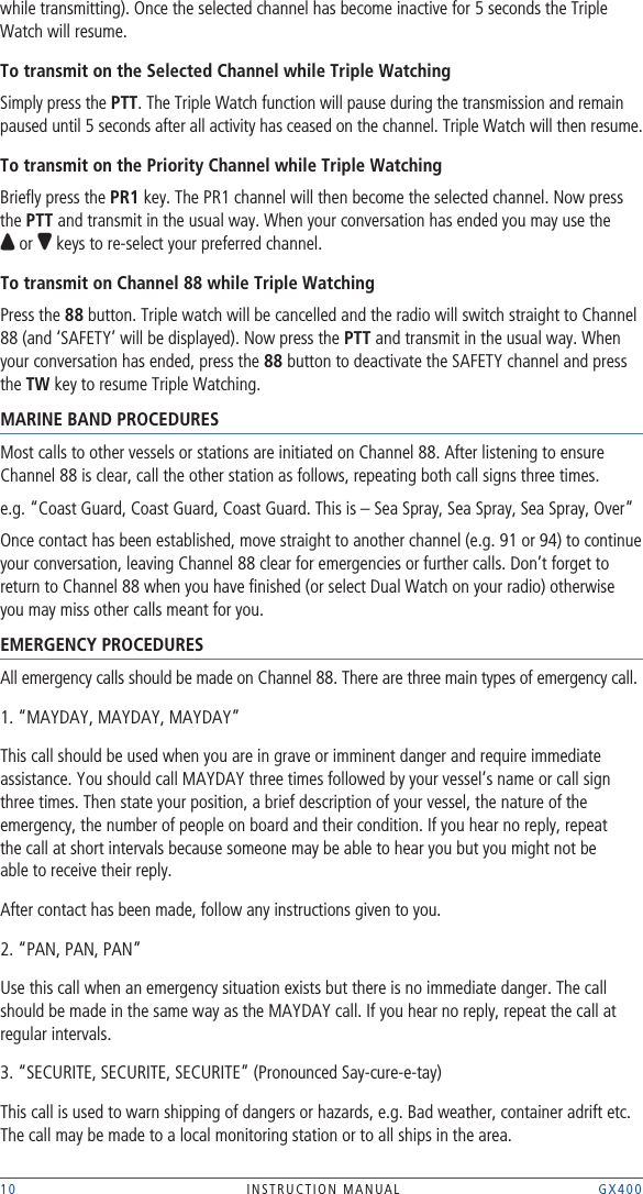 10 INSTRUCTION MANUAL    GX400while transmitting). Once the selected channel has become inactive for 5 seconds the Triple Watch will resume.To transmit on the Selected Channel while Triple WatchingSimply press the PTT. The Triple Watch function will pause during the transmission and remain paused until 5 seconds after all activity has ceased on the channel. Triple Watch will then resume.To transmit on the Priority Channel while Triple Watching Brieﬂy press the PR1 key. The PR1 channel will then become the selected channel. Now press the PTT and transmit in the usual way. When your conversation has ended you may use the  or   keys to re-select your preferred channel.To transmit on Channel 88 while Triple Watching Press the 88 button. Triple watch will be cancelled and the radio will switch straight to Channel 88 (and ‘SAFETY’ will be displayed). Now press the PTT and transmit in the usual way. When your conversation has ended, press the 88 button to deactivate the SAFETY channel and press the TW key to resume Triple Watching.MARINE BAND PROCEDURESMost calls to other vessels or stations are initiated on Channel 88. After listening to ensure Channel 88 is clear, call the other station as follows, repeating both call signs three times.e.g. “Coast Guard, Coast Guard, Coast Guard. This is – Sea Spray, Sea Spray, Sea Spray, Over”Once contact has been established, move straight to another channel (e.g. 91 or 94) to continue your conversation, leaving Channel 88 clear for emergencies or further calls. Don’t forget to return to Channel 88 when you have ﬁnished (or select Dual Watch on your radio) otherwise  you may miss other calls meant for you.EMERGENCY PROCEDURESAll emergency calls should be made on Channel 88. There are three main types of emergency call.1. “MAYDAY, MAYDAY, MAYDAY”This call should be used when you are in grave or imminent danger and require immediate assistance. You should call MAYDAY three times followed by your vessel’s name or call sign  three times. Then state your position, a brief description of your vessel, the nature of the emergency, the number of people on board and their condition. If you hear no reply, repeat  the call at short intervals because someone may be able to hear you but you might not be  able to receive their reply.After contact has been made, follow any instructions given to you.2. “PAN, PAN, PAN”Use this call when an emergency situation exists but there is no immediate danger. The call should be made in the same way as the MAYDAY call. If you hear no reply, repeat the call at regular intervals.3. “SECURITE, SECURITE, SECURITE” (Pronounced Say-cure-e-tay)This call is used to warn shipping of dangers or hazards, e.g. Bad weather, container adrift etc. The call may be made to a local monitoring station or to all ships in the area.