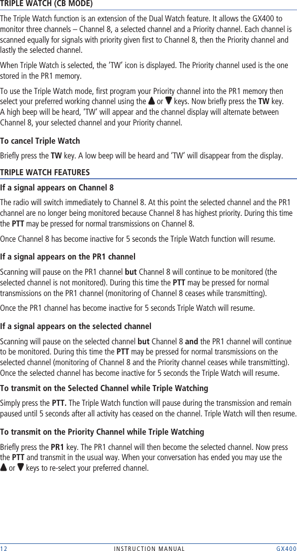 12 INSTRUCTION MANUAL    GX400TRIPLE WATCH (CB MODE)The Triple Watch function is an extension of the Dual Watch feature. It allows the GX400 to monitor three channels – Channel 8, a selected channel and a Priority channel. Each channel is scanned equally for signals with priority given ﬁrst to Channel 8, then the Priority channel and lastly the selected channel.When Triple Watch is selected, the ‘TW’ icon is displayed. The Priority channel used is the one stored in the PR1 memory.To use the Triple Watch mode, ﬁrst program your Priority channel into the PR1 memory then select your preferred working channel using the   or   keys. Now brieﬂy press the TW key. A high beep will be heard, ‘TW’ will appear and the channel display will alternate between Channel 8, your selected channel and your Priority channel. To cancel Triple WatchBrieﬂy press the TW key. A low beep will be heard and ‘TW’ will disappear from the display.TRIPLE WATCH FEATURESIf a signal appears on Channel 8The radio will switch immediately to Channel 8. At this point the selected channel and the PR1 channel are no longer being monitored because Channel 8 has highest priority. During this time the PTT may be pressed for normal transmissions on Channel 8.Once Channel 8 has become inactive for 5 seconds the Triple Watch function will resume.If a signal appears on the PR1 channelScanning will pause on the PR1 channel but Channel 8 will continue to be monitored (the selected channel is not monitored). During this time the PTT may be pressed for normal transmissions on the PR1 channel (monitoring of Channel 8 ceases while transmitting). Once the PR1 channel has become inactive for 5 seconds Triple Watch will resume. If a signal appears on the selected channelScanning will pause on the selected channel but Channel 8 and the PR1 channel will continue to be monitored. During this time the PTT may be pressed for normal transmissions on the selected channel (monitoring of Channel 8 and the Priority channel ceases while transmitting). Once the selected channel has become inactive for 5 seconds the Triple Watch will resume.To transmit on the Selected Channel while Triple WatchingSimply press the PTT. The Triple Watch function will pause during the transmission and remain paused until 5 seconds after all activity has ceased on the channel. Triple Watch will then resume.To transmit on the Priority Channel while Triple Watching Brieﬂy press the PR1 key. The PR1 channel will then become the selected channel. Now press the PTT and transmit in the usual way. When your conversation has ended you may use the   or   keys to re-select your preferred channel.