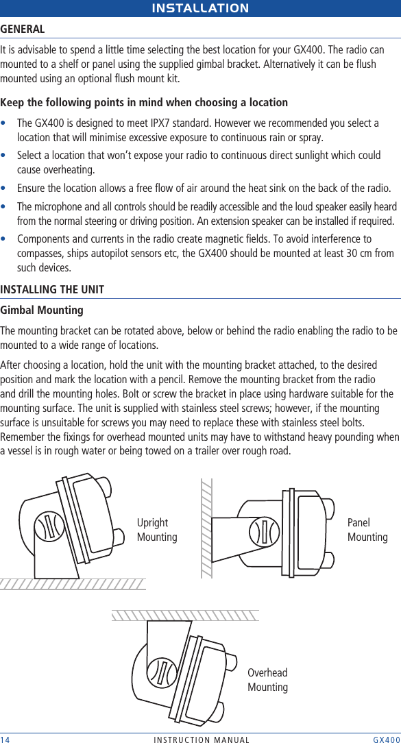 14 INSTRUCTION MANUAL    GX400INstALLAtIONGENERALIt is advisable to spend a little time selecting the best location for your GX400. The radio can mounted to a shelf or panel using the supplied gimbal bracket. Alternatively it can be ﬂush mounted using an optional ﬂush mount kit.Keep the following points in mind when choosing a location•    The GX400 is designed to meet IPX7 standard. However we recommended you select a location that will minimise excessive exposure to continuous rain or spray.•    Select a location that won’t expose your radio to continuous direct sunlight which could cause overheating.•    Ensure the location allows a free ﬂow of air around the heat sink on the back of the radio.•    The microphone and all controls should be readily accessible and the loud speaker easily heard from the normal steering or driving position. An extension speaker can be installed if required.•    Components and currents in the radio create magnetic ﬁelds. To avoid interference to compasses, ships autopilot sensors etc, the GX400 should be mounted at least 30 cm from such devices.INSTALLING THE UNITGimbal MountingThe mounting bracket can be rotated above, below or behind the radio enabling the radio to be mounted to a wide range of locations. After choosing a location, hold the unit with the mounting bracket attached, to the desired position and mark the location with a pencil. Remove the mounting bracket from the radio and drill the mounting holes. Bolt or screw the bracket in place using hardware suitable for the mounting surface. The unit is supplied with stainless steel screws; however, if the mounting surface is unsuitable for screws you may need to replace these with stainless steel bolts. Remember the ﬁxings for overhead mounted units may have to withstand heavy pounding when a vessel is in rough water or being towed on a trailer over rough road.Upright MountingPanel MountingOverhead Mounting