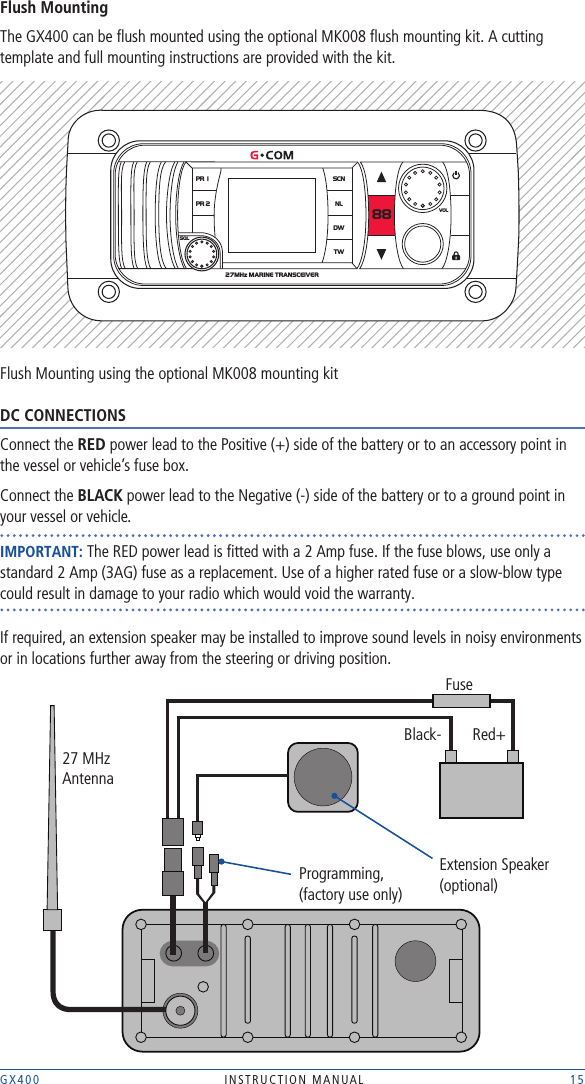 GX400  INSTRUCTION MANUAL    15Flush MountingThe GX400 can be ﬂush mounted using the optional MK008 ﬂush mounting kit. A cutting template and full mounting instructions are provided with the kit.Flush Mounting using the optional MK008 mounting kit DC CONNECTIONSConnect the RED power lead to the Positive (+) side of the battery or to an accessory point in the vessel or vehicle’s fuse box.Connect the BLACK power lead to the Negative (-) side of the battery or to a ground point in your vessel or vehicle.IMPORTANT: The RED power lead is ﬁtted with a 2 Amp fuse. If the fuse blows, use only a standard 2 Amp (3AG) fuse as a replacement. Use of a higher rated fuse or a slow-blow type could result in damage to your radio which would void the warranty.If required, an extension speaker may be installed to improve sound levels in noisy environments or in locations further away from the steering or driving position. 27MHz MARINE TRANSCEIVER PR 1PR 2SCNNLDW88TWSQLVOLFuseBlack- Red+Programming,  (factory use only)27 MHzAntennaExtension Speaker(optional)