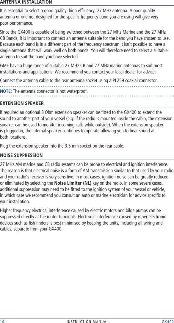 16 INSTRUCTION MANUAL    GX400ANTENNA INSTALLATIONIt is essential to select a good quality, high efﬁciency, 27 MHz antenna. A poor quality  antenna or one not designed for the speciﬁc frequency band you are using will give very  poor performance.Since the GX400 is capable of being switched between the 27 MHz Marine and the 27 MHz CB Bands, it is important to connect an antenna suitable for the band you have chosen to use. Because each band is in a different part of the frequency spectrum it isn’t possible to have a single antenna that will work well on both bands. You will therefore need to select a suitable antenna to suit the band you have selected.GME have a huge range of suitable 27 MHz CB and 27 MHz marine antennas to suit most installations and applications. We recommend you contact your local dealer for advice.Connect the antenna cable to the rear antenna socket using a PL259 coaxial connector.NOTE: The antenna connector is not waterproof.EXTENSION SPEAKERIf required an optional 8 Ohm extension speaker can be ﬁtted to the GX400 to extend the sound to another part of your vessel (e.g. If the radio is mounted inside the cabin, the extension speaker can be used to monitor incoming calls while outside). When the extension speaker  is plugged in, the internal speaker continues to operate allowing you to hear sound at  both locations.Plug the extension speaker into the 3.5 mm socket on the rear cable.NOISE SUPPRESSION27 MHz AM marine and CB radio systems can be prone to electrical and ignition interference. The reason is that electrical noise is a form of AM transmission similar to that used by your radio and your radio’s receiver is very sensitive. In most cases, ignition noise can be greatly reduced or eliminated by selecting the Noise Limiter (NL) key on the radio. In some severe cases, additional suppression may need to be ﬁtted to the ignition system of your vessel or vehicle,  in which case we recommend you consult an auto or marine electrician for advice speciﬁc to your installation.Higher frequency electrical interference caused by electric motors and bilge pumps can be suppressed directly at the motor terminals. Electronic interference caused by other electronic devices such as ﬁsh ﬁnders is best minimised by keeping the units, including all wiring and cables, separate from your GX400.