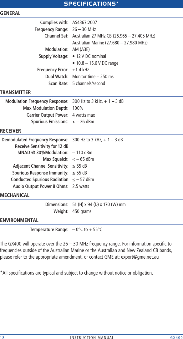 18 INSTRUCTION MANUAL    GX400spECIFICAtIONs* GENERAL Complies with: AS4367:2007 Frequency Range:  26 – 30 MHz  Channel Set:  Australian 27 MHz CB (26.965 – 27.405 MHz)    Australian Marine (27.680 – 27.980 MHz) Modulation:  AM (A3E)  Supply Voltage:  • 12 V DC nominal  • 10.8 – 15.6 V DC range Frequency Error:   ±1.4 kHz Dual Watch:  Monitor time – 250 ms Scan Rate:  5 channels/secondTRANSMITTER Modulation Frequency Response:  300 Hz to 3 kHz, + 1 – 3 dB Max Modulation Depth:    100% Carrier Output Power:    4 watts max  Spurious Emissions:  &lt; – 26 dBmRECEIVER Demodulated Frequency Response:  300 Hz to 3 kHz, + 1 – 3 dB Receive Sensitivity for 12 dB    SINAD @ 30%Modulation:  – 110 dBm Max Squelch:  &lt; – 65 dBm  Adjacent Channel Sensitivity:  ≥ 55 dB  Spurious Response Immunity:  ≥ 55 dB  Conducted Spurious Radiation  ≤ – 57 dBm   Audio Output Power 8 Ohms:  2.5 watts MECHANICAL  Dimensions:  51 (H) x 94 (D) x 170 (W) mm Weight:  450 gramsENVIRONMENTAL Temperature Range:  – 0°C to + 55°CThe GX400 will operate over the 26 – 30 MHz frequency range. For information speciﬁc to frequencies outside of the Australian Marine or the Australian and New Zealand CB bands, please refer to the appropriate amendment, or contact GME at: export@gme.net.au*All speciﬁcations are typical and subject to change without notice or obligation.