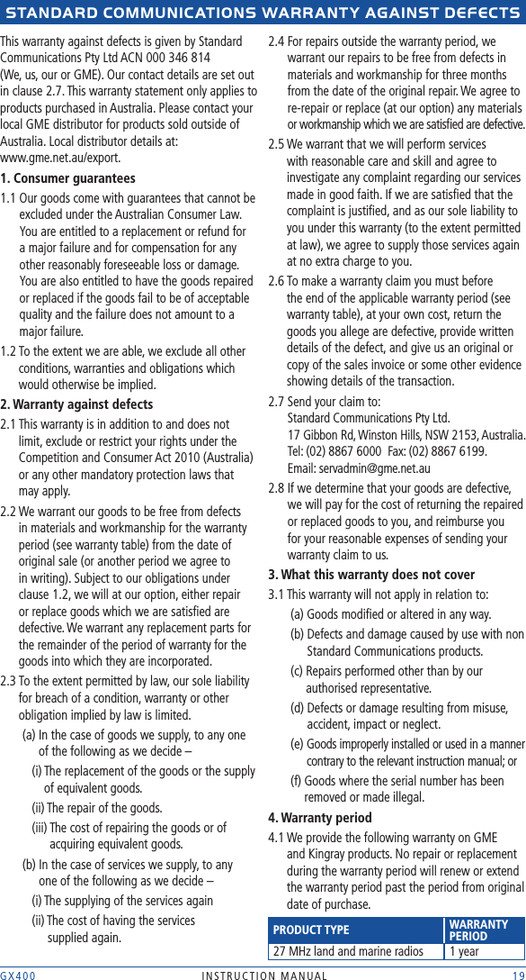 GX400  INSTRUCTION MANUAL    19stANDARD COMMUNICAtIONs WARRANtY AGAINst DEFECts This warranty against defects is given by Standard Communications Pty Ltd ACN 000 346 814  (We, us, our or GME). Our contact details are set out in clause 2.7. This warranty statement only applies to products purchased in Australia. Please contact your local GME distributor for products sold outside of Australia. Local distributor details at:  www.gme.net.au/export.1. Consumer guarantees1.1  Our goods come with guarantees that cannot be excluded under the Australian Consumer Law. You are entitled to a replacement or refund for a major failure and for compensation for any other reasonably foreseeable loss or damage. You are also entitled to have the goods repaired or replaced if the goods fail to be of acceptable quality and the failure does not amount to a major failure.1.2  To the extent we are able, we exclude all other conditions, warranties and obligations which would otherwise be implied.2. Warranty against defects2.1  This warranty is in addition to and does not limit, exclude or restrict your rights under the Competition and Consumer Act 2010 (Australia) or any other mandatory protection laws that may apply.2.2  We warrant our goods to be free from defects in materials and workmanship for the warranty period (see warranty table) from the date of original sale (or another period we agree to in writing). Subject to our obligations under clause 1.2, we will at our option, either repair or replace goods which we are satisﬁed are defective. We warrant any replacement parts for the remainder of the period of warranty for the goods into which they are incorporated.2.3  To the extent permitted by law, our sole liability for breach of a condition, warranty or other obligation implied by law is limited.   (a)  In the case of goods we supply, to any one of the following as we decide –     (i)  The replacement of the goods or the supply of equivalent goods.    (ii) The repair of the goods.    (iii)  The cost of repairing the goods or of acquiring equivalent goods.   (b)  In the case of services we supply, to any  one of the following as we decide –     (i) The supplying of the services again     (ii)  The cost of having the services  supplied again.2.4  For repairs outside the warranty period, we warrant our repairs to be free from defects in materials and workmanship for three months from the date of the original repair. We agree to re-repair or replace (at our option) any materials or workmanship which we are satisﬁed are defective. 2.5  We warrant that we will perform services with reasonable care and skill and agree to investigate any complaint regarding our services made in good faith. If we are satisﬁed that the complaint is justiﬁed, and as our sole liability to you under this warranty (to the extent permitted at law), we agree to supply those services again at no extra charge to you.2.6  To make a warranty claim you must before the end of the applicable warranty period (see warranty table), at your own cost, return the goods you allege are defective, provide written details of the defect, and give us an original or copy of the sales invoice or some other evidence showing details of the transaction.2.7  Send your claim to:  Standard Communications Pty Ltd.  17 Gibbon Rd, Winston Hills, NSW 2153, Australia.  Tel: (02) 8867 6000  Fax: (02) 8867 6199.  Email: servadmin@gme.net.au2.8  If we determine that your goods are defective, we will pay for the cost of returning the repaired or replaced goods to you, and reimburse you for your reasonable expenses of sending your warranty claim to us. 3. What this warranty does not cover3.1 This warranty will not apply in relation to:  (a) Goods modiﬁed or altered in any way.   (b)  Defects and damage caused by use with non Standard Communications products.   (c)  Repairs performed other than by our authorised representative.  (d)  Defects or damage resulting from misuse, accident, impact or neglect. (e)  Goods improperly installed or used in a manner contrary to the relevant instruction manual; or   (f)  Goods where the serial number has been removed or made illegal.4. Warranty period4.1  We provide the following warranty on GME and Kingray products. No repair or replacement during the warranty period will renew or extend the warranty period past the period from original date of purchase. PRODUCT TYPE WARRANTY  PERIOD27 MHz land and marine radios 1 year