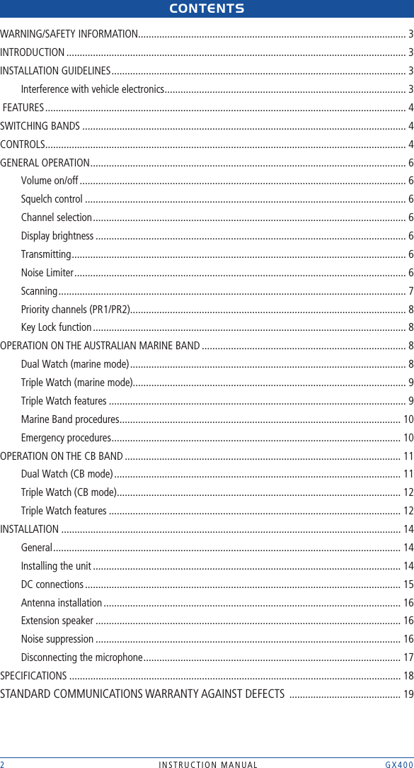 2  INSTRUCTION MANUAL    GX400CONtENtsWARNING/SAFETY INFORMATION ..................................................................................................... 3INTRODUCTION ................................................................................................................................ 3INSTALLATION GUIDELINES ............................................................................................................... 3Interference with vehicle electronics ........................................................................................... 3 FEATURES ........................................................................................................................................ 4SWITCHING BANDS .......................................................................................................................... 4CONTROLS ........................................................................................................................................ 4GENERAL OPERATION ....................................................................................................................... 6Volume on/off ........................................................................................................................... 6Squelch control ......................................................................................................................... 6Channel selection ...................................................................................................................... 6Display brightness ..................................................................................................................... 6Transmitting .............................................................................................................................. 6Noise Limiter ............................................................................................................................. 6Scanning ................................................................................................................................... 7Priority channels (PR1/PR2) ........................................................................................................ 8Key Lock function ...................................................................................................................... 8OPERATION ON THE AUSTRALIAN MARINE BAND ............................................................................. 8Dual Watch (marine mode) ........................................................................................................ 8Triple Watch (marine mode)....................................................................................................... 9Triple Watch features ................................................................................................................ 9Marine Band procedures .......................................................................................................... 10Emergency procedures ............................................................................................................. 10OPERATION ON THE CB BAND ........................................................................................................ 11Dual Watch (CB mode) ............................................................................................................ 11Triple Watch (CB mode) ........................................................................................................... 12Triple Watch features .............................................................................................................. 12INSTALLATION ................................................................................................................................ 14General ................................................................................................................................... 14Installing the unit .................................................................................................................... 14DC connections ....................................................................................................................... 15Antenna installation ................................................................................................................ 16Extension speaker ................................................................................................................... 16Noise suppression ................................................................................................................... 16Disconnecting the microphone ................................................................................................. 17SPECIFICATIONS ............................................................................................................................. 18STANDARD COMMUNICATIONS WARRANTY AGAINST DEFECTS  .......................................... 19