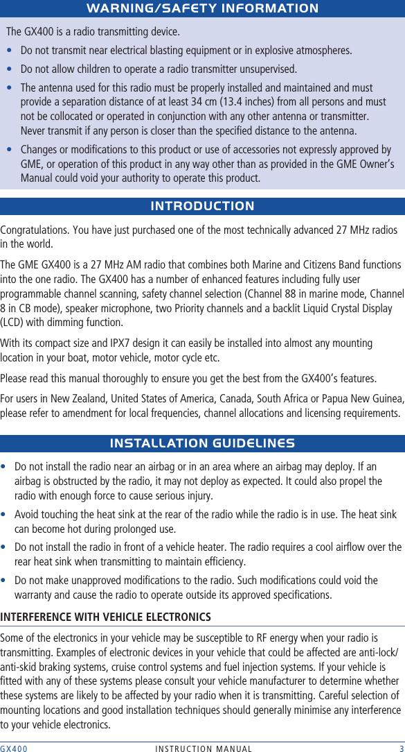 GX400  INSTRUCTION MANUAL    3WARNING/sAFEtY INFORMAtIONThe GX400 is a radio transmitting device. •  Do not transmit near electrical blasting equipment or in explosive atmospheres.•  Do not allow children to operate a radio transmitter unsupervised.•   The antenna used for this radio must be properly installed and maintained and must provide a separation distance of at least 34 cm (13.4 inches) from all persons and must not be collocated or operated in conjunction with any other antenna or transmitter.  Never transmit if any person is closer than the speciﬁed distance to the antenna. •   Changes or modiﬁcations to this product or use of accessories not expressly approved by GME, or operation of this product in any way other than as provided in the GME Owner’s Manual could void your authority to operate this product.INtRODUCtIONCongratulations. You have just purchased one of the most technically advanced 27 MHz radios in the world.The GME GX400 is a 27 MHz AM radio that combines both Marine and Citizens Band functions into the one radio. The GX400 has a number of enhanced features including fully user programmable channel scanning, safety channel selection (Channel 88 in marine mode, Channel 8 in CB mode), speaker microphone, two Priority channels and a backlit Liquid Crystal Display (LCD) with dimming function.With its compact size and IPX7 design it can easily be installed into almost any mounting location in your boat, motor vehicle, motor cycle etc.Please read this manual thoroughly to ensure you get the best from the GX400’s features.For users in New Zealand, United States of America, Canada, South Africa or Papua New Guinea, please refer to amendment for local frequencies, channel allocations and licensing requirements.INstALLAtION GUIDELINEs•   Do not install the radio near an airbag or in an area where an airbag may deploy. If an airbag is obstructed by the radio, it may not deploy as expected. It could also propel the radio with enough force to cause serious injury.•   Avoid touching the heat sink at the rear of the radio while the radio is in use. The heat sink can become hot during prolonged use.•   Do not install the radio in front of a vehicle heater. The radio requires a cool airﬂow over the rear heat sink when transmitting to maintain efﬁciency. •   Do not make unapproved modiﬁcations to the radio. Such modiﬁcations could void the warranty and cause the radio to operate outside its approved speciﬁcations.INTERFERENCE WITH VEHICLE ELECTRONICSSome of the electronics in your vehicle may be susceptible to RF energy when your radio is transmitting. Examples of electronic devices in your vehicle that could be affected are anti-lock/anti-skid braking systems, cruise control systems and fuel injection systems. If your vehicle is ﬁtted with any of these systems please consult your vehicle manufacturer to determine whether these systems are likely to be affected by your radio when it is transmitting. Careful selection of mounting locations and good installation techniques should generally minimise any interference to your vehicle electronics. 