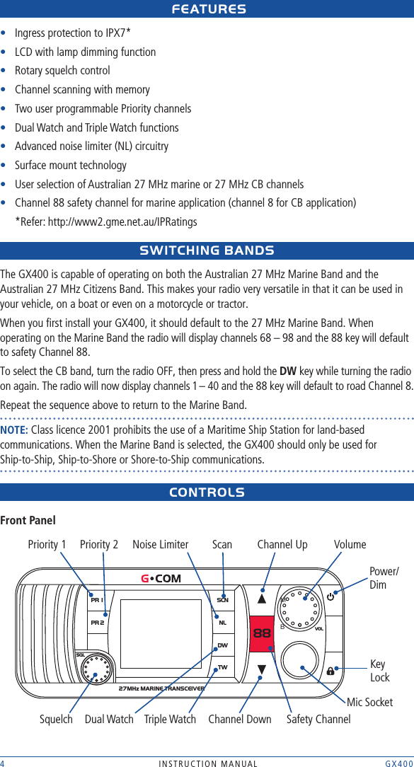 4  INSTRUCTION MANUAL    GX400 FEAtUREs•   Ingress protection to IPX7*•  LCD with lamp dimming function•  Rotary squelch control•  Channel scanning with memory•  Two user programmable Priority channels•  Dual Watch and Triple Watch functions•  Advanced noise limiter (NL) circuitry•  Surface mount technology•  User selection of Australian 27 MHz marine or 27 MHz CB channels•  Channel 88 safety channel for marine application (channel 8 for CB application) *Refer: http://www2.gme.net.au/IPRatingssWItCHING BANDsThe GX400 is capable of operating on both the Australian 27 MHz Marine Band and the Australian 27 MHz Citizens Band. This makes your radio very versatile in that it can be used in your vehicle, on a boat or even on a motorcycle or tractor.When you ﬁrst install your GX400, it should default to the 27 MHz Marine Band. When operating on the Marine Band the radio will display channels 68 – 98 and the 88 key will default to safety Channel 88. To select the CB band, turn the radio OFF, then press and hold the DW key while turning the radio on again. The radio will now display channels 1 – 40 and the 88 key will default to road Channel 8.Repeat the sequence above to return to the Marine Band.NOTE: Class licence 2001 prohibits the use of a Maritime Ship Station for land-based communications. When the Marine Band is selected, the GX400 should only be used for  Ship-to-Ship, Ship-to-Shore or Shore-to-Ship communications.CONtROLsFront PanelPR 1PR 2SCNNLDW88TWSQLVOL27MHz MARINE TRANSCEIVER Priority 1SquelchPriority 2Dual WatchNoise LimiterTriple WatchScanChannel DownChannel UpSafety ChannelVolumeMic SocketPower/ DimKey LockMB