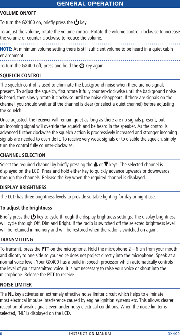 6  INSTRUCTION MANUAL    GX400GENERAL OpERAtIONVOLUME ON/OFFTo turn the GX400 on, brieﬂy press the   key. To adjust the volume, rotate the volume control. Rotate the volume control clockwise to increase the volume or counter-clockwise to reduce the volume. NOTE: At minimum volume setting there is still sufﬁcient volume to be heard in a quiet cabin environment.To turn the GX400 off, press and hold the   key again.SQUELCH CONTROLThe squelch control is used to eliminate the background noise when there are no signals present. To adjust the squelch, ﬁrst rotate it fully counter-clockwise until the background noise is heard, then slowly rotate it clockwise until the noise disappears. If there are signals on the channel, you should wait until the channel is clear (or select a quiet channel) before adjusting the squelch. Once adjusted, the receiver will remain quiet as long as there are no signals present, but an incoming signal will override the squelch and be heard in the speaker. As the control is advanced further clockwise the squelch action is progressively increased and stronger incoming signals are needed to override it. To receive very weak signals or to disable the squelch, simply turn the control fully counter-clockwise.CHANNEL SELECTIONSelect the required channel by brieﬂy pressing the   or   keys. The selected channel is displayed on the LCD. Press and hold either key to quickly advance upwards or downwards through the channels. Release the key when the required channel is displayed.DISPLAY BRIGHTNESSThe LCD has three brightness levels to provide suitable lighting for day or night use. To adjust the brightnessBrieﬂy press the   key to cycle through the display brightness settings. The display brightness will cycle through Off, Dim and Bright. If the radio is switched off the selected brightness level will be retained in memory and will be restored when the radio is switched on again.TRANSMITTINGTo transmit, press the PTT on the microphone. Hold the microphone 2 – 6 cm from your mouth and slightly to one side so your voice does not project directly into the microphone. Speak at a normal voice level. Your GX400 has a build-in speech processor which automatically controls the level of your transmitted voice. It is not necessary to raise your voice or shout into the microphone. Release the PTT to receive.NOISE LIMITERThe NL key activates an extremely effective noise limiter circuit which helps to eliminate most electrical impulse interference caused by engine ignition systems etc. This allows clearer reception of weak signals even under noisy electrical conditions. When the noise limiter is selected, ‘NL’ is displayed on the LCD.