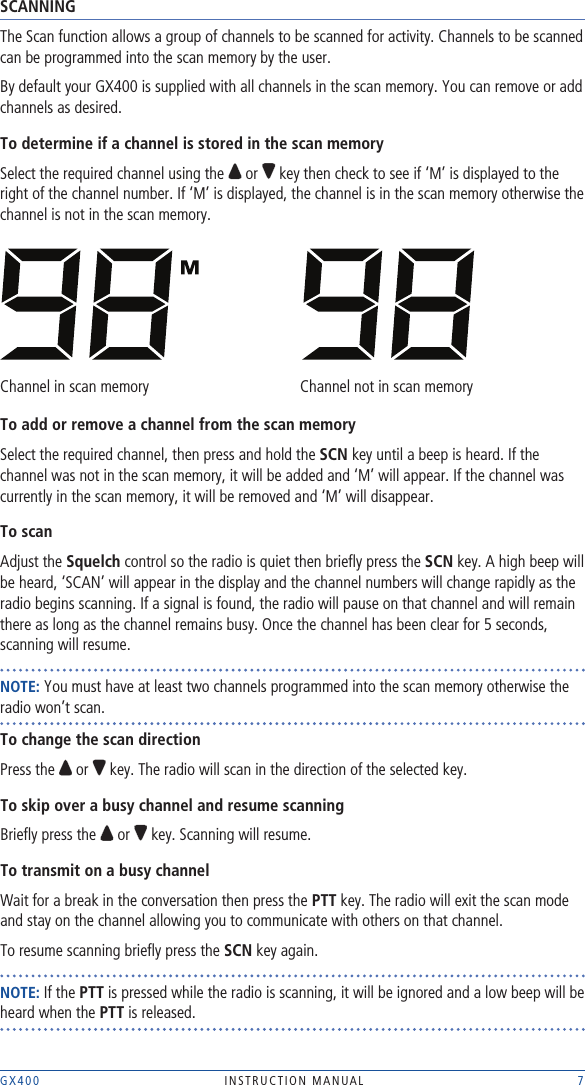 GX400  INSTRUCTION MANUAL    7SCANNINGThe Scan function allows a group of channels to be scanned for activity. Channels to be scanned can be programmed into the scan memory by the user. By default your GX400 is supplied with all channels in the scan memory. You can remove or add channels as desired.To determine if a channel is stored in the scan memorySelect the required channel using the   or   key then check to see if ‘M’ is displayed to the right of the channel number. If ‘M’ is displayed, the channel is in the scan memory otherwise the channel is not in the scan memory.Channel in scan memory     Channel not in scan memoryTo add or remove a channel from the scan memorySelect the required channel, then press and hold the SCN key until a beep is heard. If the channel was not in the scan memory, it will be added and ‘M’ will appear. If the channel was currently in the scan memory, it will be removed and ‘M’ will disappear.To scanAdjust the Squelch control so the radio is quiet then brieﬂy press the SCN key. A high beep will be heard, ‘SCAN’ will appear in the display and the channel numbers will change rapidly as the radio begins scanning. If a signal is found, the radio will pause on that channel and will remain there as long as the channel remains busy. Once the channel has been clear for 5 seconds, scanning will resume.NOTE: You must have at least two channels programmed into the scan memory otherwise the radio won’t scan.To change the scan directionPress the   or   key. The radio will scan in the direction of the selected key.To skip over a busy channel and resume scanningBrieﬂy press the   or   key. Scanning will resume.To transmit on a busy channelWait for a break in the conversation then press the PTT key. The radio will exit the scan mode and stay on the channel allowing you to communicate with others on that channel.To resume scanning brieﬂy press the SCN key again.NOTE: If the PTT is pressed while the radio is scanning, it will be ignored and a low beep will be heard when the PTT is released.