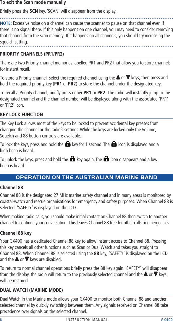 8  INSTRUCTION MANUAL    GX400To exit the Scan mode manuallyBrieﬂy press the SCN key. ‘SCAN’ will disappear from the display.NOTE: Excessive noise on a channel can cause the scanner to pause on that channel even if there is no signal there. If this only happens on one channel, you may need to consider removing that channel from the scan memory. If it happens on all channels, you should try increasing the squelch setting.PRIORITY CHANNELS (PR1/PR2)There are two Priority channel memories labelled PR1 and PR2 that allow you to store channels for instant recall. To store a Priority channel, select the required channel using the   or   keys, then press and hold the required priority key (PR1 or PR2) to store the channel under the designated key.To recall a Priority channel, brieﬂy press either PR1 or PR2. The radio will instantly jump to the designated channel and the channel number will be displayed along with the associated ‘PR1’ or ‘PR2’ icon.KEY LOCK FUNCTIONThe Key Lock allows most of the keys to be locked to prevent accidental key presses from changing the channel or the radio’s settings. While the keys are locked only the Volume,  Squelch and 88 button controls are available.To lock the keys, press and hold the   key for 1 second. The   icon is displayed and a  high beep is heard.To unlock the keys, press and hold the   key again. The   icon disappears and a low  beep is heard.OpERAtION ON tHE AUstRALIAN MARINE BANDChannel 88Channel 88 is the designated 27 MHz marine safety channel and in many areas is monitored by coastal-watch and rescue organisations for emergency and safety purposes. When Channel 88 is selected, ‘SAFETY’ is displayed on the LCD. When making radio calls, you should make initial contact on Channel 88 then switch to another channel to continue your conversation. This leaves Channel 88 free for other calls or emergencies.Channel 88 keyYour GX400 has a dedicated Channel 88 key to allow instant access to Channel 88. Pressing this key cancels all other functions such as Scan or Dual Watch and takes you straight to Channel 88. When Channel 88 is selected using the 88 key, ‘SAFETY’ is displayed on the LCD and the   or   keys are disabled.To return to normal channel operations brieﬂy press the 88 key again. ‘SAFETY’ will disappear from the display, the radio will return to the previously selected channel and the   or   keys will be restored.DUAL WATCH (MARINE MODE)Dual Watch in the Marine mode allows your GX400 to monitor both Channel 88 and another selected channel by quickly switching between them. Any signals received on Channel 88 take precedence over signals on the selected channel.