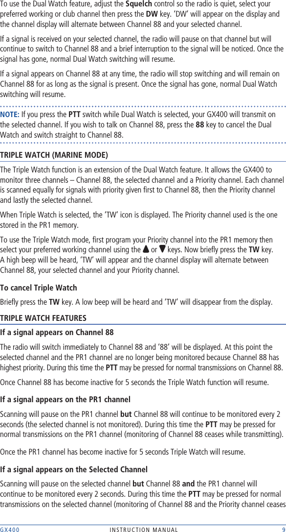 GX400  INSTRUCTION MANUAL    9To use the Dual Watch feature, adjust the Squelch control so the radio is quiet, select your preferred working or club channel then press the DW key. ‘DW’ will appear on the display and the channel display will alternate between Channel 88 and your selected channel. If a signal is received on your selected channel, the radio will pause on that channel but will continue to switch to Channel 88 and a brief interruption to the signal will be noticed. Once the signal has gone, normal Dual Watch switching will resume.If a signal appears on Channel 88 at any time, the radio will stop switching and will remain on Channel 88 for as long as the signal is present. Once the signal has gone, normal Dual Watch switching will resume.NOTE: If you press the PTT switch while Dual Watch is selected, your GX400 will transmit on the selected channel. If you wish to talk on Channel 88, press the 88 key to cancel the Dual Watch and switch straight to Channel 88.TRIPLE WATCH (MARINE MODE)The Triple Watch function is an extension of the Dual Watch feature. It allows the GX400 to monitor three channels – Channel 88, the selected channel and a Priority channel. Each channel is scanned equally for signals with priority given ﬁrst to Channel 88, then the Priority channel and lastly the selected channel.When Triple Watch is selected, the ‘TW’ icon is displayed. The Priority channel used is the one stored in the PR1 memory.To use the Triple Watch mode, ﬁrst program your Priority channel into the PR1 memory then select your preferred working channel using the   or   keys. Now brieﬂy press the TW key. A high beep will be heard, ‘TW’ will appear and the channel display will alternate between Channel 88, your selected channel and your Priority channel. To cancel Triple WatchBrieﬂy press the TW key. A low beep will be heard and ‘TW’ will disappear from the display.TRIPLE WATCH FEATURESIf a signal appears on Channel 88The radio will switch immediately to Channel 88 and ‘88’ will be displayed. At this point the selected channel and the PR1 channel are no longer being monitored because Channel 88 has highest priority. During this time the PTT may be pressed for normal transmissions on Channel 88.Once Channel 88 has become inactive for 5 seconds the Triple Watch function will resume.If a signal appears on the PR1 channelScanning will pause on the PR1 channel but Channel 88 will continue to be monitored every 2 seconds (the selected channel is not monitored). During this time the PTT may be pressed for normal transmissions on the PR1 channel (monitoring of Channel 88 ceases while transmitting). Once the PR1 channel has become inactive for 5 seconds Triple Watch will resume. If a signal appears on the Selected ChannelScanning will pause on the selected channel but Channel 88 and the PR1 channel will continue to be monitored every 2 seconds. During this time the PTT may be pressed for normal transmissions on the selected channel (monitoring of Channel 88 and the Priority channel ceases 