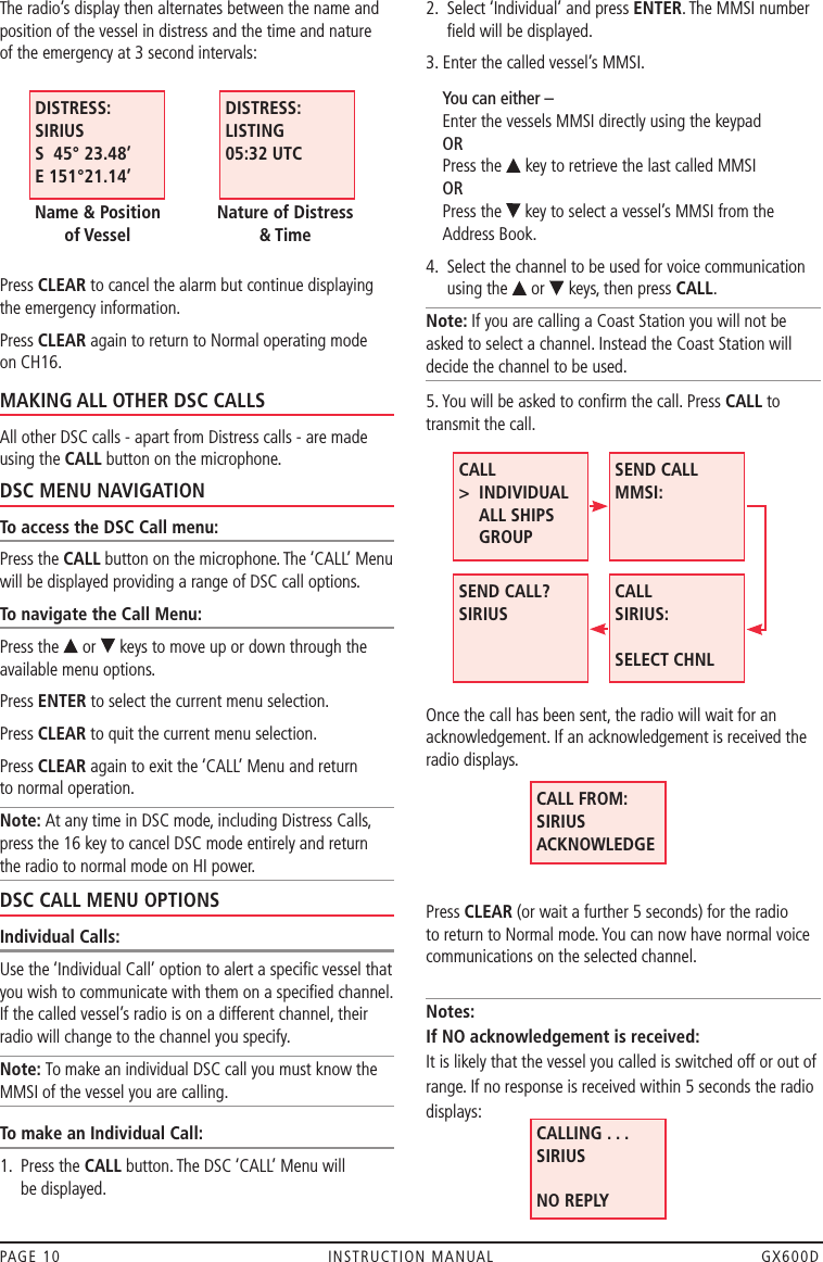 The radio’s display then alternates between the name and position of the vessel in distress and the time and nature  of the emergency at 3 second intervals:Press CLEAR to cancel the alarm but continue displaying the emergency information. Press CLEAR again to return to Normal operating mode on CH16.MAKING ALL OTHER DSC CALLSAll other DSC calls - apart from Distress calls - are made using the CALL button on the microphone.DSC MENU NAVIGATIONTo access the DSC Call menu:Press the CALL button on the microphone. The ‘CALL’ Menu will be displayed providing a range of DSC call options. To navigate the Call Menu:Press the   or   keys to move up or down through the available menu options. Press ENTER to select the current menu selection.Press CLEAR to quit the current menu selection. Press CLEAR again to exit the ‘CALL’ Menu and return  to normal operation.Note: At any time in DSC mode, including Distress Calls, press the 16 key to cancel DSC mode entirely and return  the radio to normal mode on HI power.DSC CALL MENU OPTIONSIndividual Calls:Use the ‘Individual Call’ option to alert a speciﬁc vessel that you wish to communicate with them on a speciﬁed channel. If the called vessel’s radio is on a different channel, their radio will change to the channel you specify. Note: To make an individual DSC call you must know the MMSI of the vessel you are calling.To make an Individual Call:1.   Press the CALL button. The DSC ‘CALL’ Menu will  be displayed.2.   Select ‘Individual’ and press ENTER. The MMSI number ﬁeld will be displayed.3. Enter the called vessel’s MMSI.       You can either – Enter the vessels MMSI directly using the keypad OR Press the   key to retrieve the last called MMSI OR Press the   key to select a vessel’s MMSI from the Address Book.4.   Select the channel to be used for voice communication using the   or   keys, then press CALL.Note: If you are calling a Coast Station you will not be asked to select a channel. Instead the Coast Station will decide the channel to be used.5. You will be asked to conﬁrm the call. Press CALL to transmit the call. Once the call has been sent, the radio will wait for an acknowledgement. If an acknowledgement is received the radio displays.  Press CLEAR (or wait a further 5 seconds) for the radio  to return to Normal mode. You can now have normal voice communications on the selected channel. Notes: If NO acknowledgement is received: It is likely that the vessel you called is switched off or out of range. If no response is received within 5 seconds the radio displays:     PAGE 10  INSTRUCTION MANUAL  GX600DCALL FROM: SIRIUS ACKNOWLEDGECALLING . . .  SIRIUS  NO REPLYCALL &gt;    INDIVIDUAL ALL SHIPS GROUPSEND CALL  MMSI: SEND CALL? SIRIUS  CALL SIRIUS:  SELECT CHNLDISTRESS: SIRIUS S  45° 23.48’ E 151°21.14’Name &amp; Position  of VesselDISTRESS: LISTING 05:32 UTCNature of Distress  &amp; Time