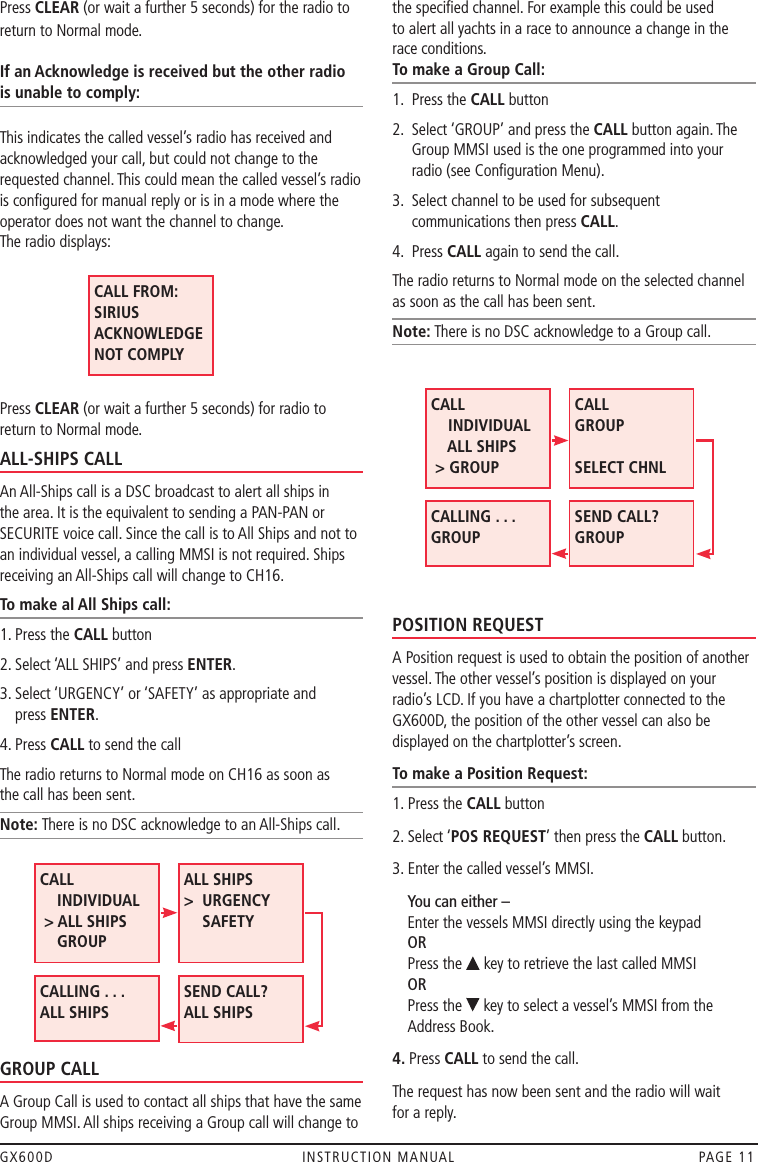 GX600D  INSTRUCTION MANUAL  PAGE 11Press CLEAR (or wait a further 5 seconds) for the radio to return to Normal mode.  If an Acknowledge is received but the other radio  is unable to comply: This indicates the called vessel’s radio has received and acknowledged your call, but could not change to the requested channel. This could mean the called vessel’s radio is conﬁgured for manual reply or is in a mode where the operator does not want the channel to change. The radio displays:         Press CLEAR (or wait a further 5 seconds) for radio to return to Normal mode.ALL-SHIPS CALLAn All-Ships call is a DSC broadcast to alert all ships in the area. It is the equivalent to sending a PAN-PAN or SECURITE voice call. Since the call is to All Ships and not to an individual vessel, a calling MMSI is not required. Ships receiving an All-Ships call will change to CH16.To make al All Ships call:1. Press the CALL button2. Select ‘ALL SHIPS’ and press ENTER.3.  Select ‘URGENCY’ or ‘SAFETY’ as appropriate and  press ENTER.4. Press CALL to send the callThe radio returns to Normal mode on CH16 as soon as  the call has been sent.Note: There is no DSC acknowledge to an All-Ships call. GROUP CALLA Group Call is used to contact all ships that have the same Group MMSI. All ships receiving a Group call will change to the speciﬁed channel. For example this could be used  to alert all yachts in a race to announce a change in the  race conditions.To make a Group Call:1.  Press the CALL button2.   Select ‘GROUP’ and press the CALL button again. The Group MMSI used is the one programmed into your radio (see Conﬁguration Menu).3.   Select channel to be used for subsequent communications then press CALL.4.  Press CALL again to send the call.The radio returns to Normal mode on the selected channel as soon as the call has been sent.Note: There is no DSC acknowledge to a Group call.POSITION REQUESTA Position request is used to obtain the position of another vessel. The other vessel’s position is displayed on your radio’s LCD. If you have a chartplotter connected to the GX600D, the position of the other vessel can also be displayed on the chartplotter’s screen.To make a Position Request:1. Press the CALL button2. Select ‘POS REQUEST’ then press the CALL button.3. Enter the called vessel’s MMSI.       You can either – Enter the vessels MMSI directly using the keypad OR Press the   key to retrieve the last called MMSI OR Press the   key to select a vessel’s MMSI from the Address Book.4. Press CALL to send the call.The request has now been sent and the radio will wait  for a reply.CALL FROM: SIRIUS ACKNOWLEDGE NOT COMPLYCALL     INDIVIDUAL  &gt; ALL SHIPS     GROUPALL SHIPS     &gt;   URGENCY SAFETY CALLING . . .  ALL SHIPS SEND CALL? ALL SHIPS  CALL     INDIVIDUAL     ALL SHIPS  &gt; GROUPCALL     GROUP  SELECT CHNLCALLING . . .  GROUPSEND CALL? GROUP 