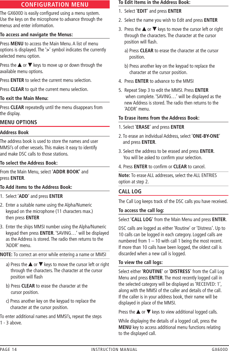 CONFIGURATION MENUThe GX600D is easily conﬁgured using a menu system.  Use the keys on the microphone to advance through the menus and enter information.To access and navigate the Menus:Press MENU to access the Main Menu. A list of menu options is displayed. The ‘&gt;’ symbol indicates the currently selected menu option.Press the   or   keys to move up or down through the available menu options. Press ENTER to select the current menu selection.Press CLEAR to quit the current menu selection. To exit the Main Menu:Press CLEAR repeatedly until the menu disappears from the display.MENU OPTIONSAddress BookThe address book is used to store the names and user MMSI’s of other vessels. This makes it easy to identify  and make DSC calls to those stations.To select the Address Book:From the Main Menu, select ‘ADDR BOOK’ and  press ENTER.To Add items to the Address Book:1.  Select ‘ADD’ and press ENTER2.   Enter a suitable name using the Alpha/Numeric  keypad on the microphone (11 characters max.)  then press ENTER3.   Enter the ships MMSI number using the Alpha/Numeric keypad then press ENTER. ‘SAVING…’ will be displayed as the Address is stored. The radio then returns to the ‘ADDR’ menu.NOTE: To correct an error while entering a name or MMSI      a)  Press the   or   keys to move the cursor left or right through the characters. The character at the cursor position will ﬂash      b)   Press CLEAR to erase the character at the  cursor position.      c)   Press another key on the keypad to replace the character at the cursor position.To enter additional names and MMSI’s, repeat the steps  1 - 3 above.To Edit Items in the Address Book:1.  Select ‘EDIT’ and press ENTER2.  Select the name you wish to Edit and press ENTER3.   Press the   or   keys to move the cursor left or right through the characters. The character at the cursor position will ﬂash.     a)  Press CLEAR to erase the character at the cursor position.     b)  Press another key on the keypad to replace the character at the cursor position.4.  Press ENTER to advance to the MMSI5.   Repeat Step 3 to edit the MMSI. Press ENTER  when complete. ‘SAVING…’ will be displayed as the new Address is stored. The radio then returns to the ‘ADDR’ menu.To Erase items from the Address Book:1. Select ‘ERASE’ and press ENTER2.  To erase an individual Address, select ‘ONE-BY-ONE’  and press ENTER. 3.  Select the address to be erased and press ENTER.  You will be asked to conﬁrm your selection.4. Press ENTER to conﬁrm or CLEAR to cancel.Note: To erase ALL addresses, select the ALL ENTRIES option at step 2.CALL LOGThe Call Log keeps track of the DSC calls you have received. To access the call log:Select ‘CALL LOG’ from the Main Menu and press ENTER. DSC calls are logged as either ‘Routine’ or ‘Distress’. Up to 10 calls can be logged in each category. Logged calls are numbered from 1 – 10 with call 1 being the most recent. If more than 10 calls have been logged, the oldest call is discarded when a new call is logged.To view the call logs:Select either ‘ROUTINE’ or ‘DISTRESS’ from the Call Log Menu and press ENTER. The most recently logged call in the selected category will be displayed as ‘RECEIVED: 1’, along with the MMSI of the caller and details of the call. If the caller is in your address book, their name will be displayed in place of the MMSI.Press the   or   keys to view additional logged calls.While displaying the details of a logged call, press the MENU key to access additional menu functions relating  to the displayed call.PAGE 14  INSTRUCTION MANUAL  GX600D