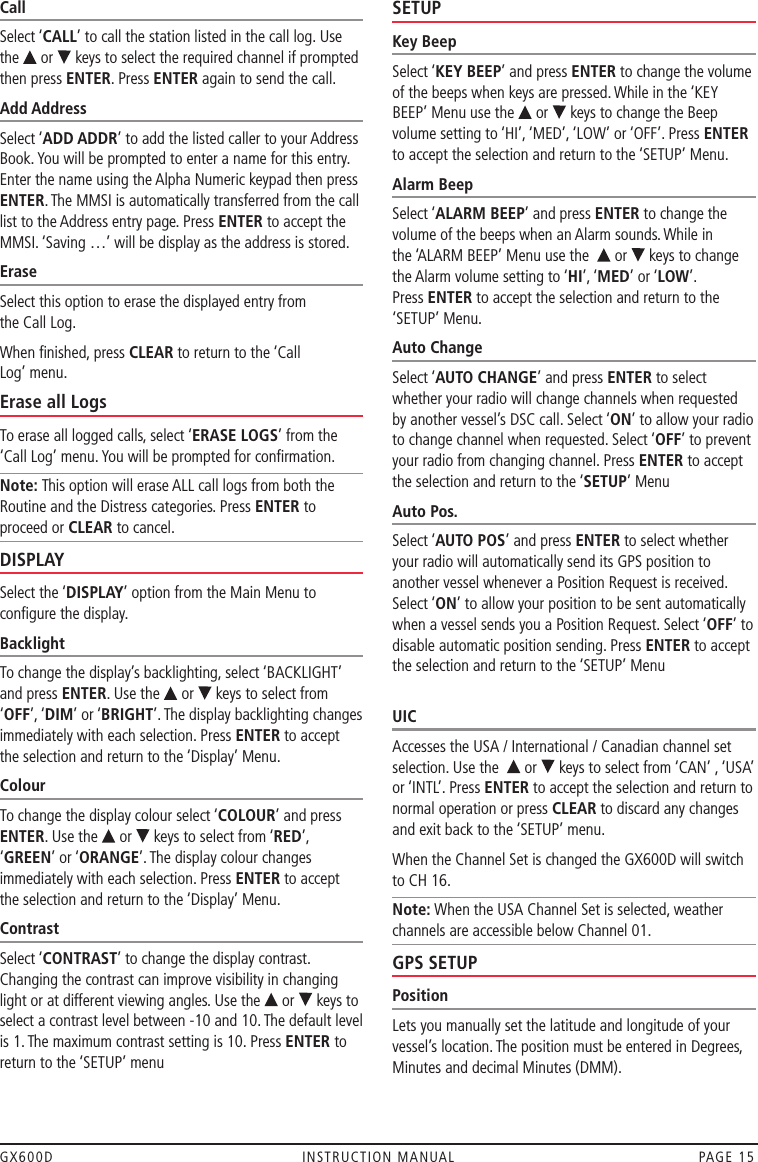 GX600D  INSTRUCTION MANUAL  PAGE 15Call Select ‘CALL’ to call the station listed in the call log. Use the   or   keys to select the required channel if prompted then press ENTER. Press ENTER again to send the call.Add Address Select ‘ADD ADDR’ to add the listed caller to your Address Book. You will be prompted to enter a name for this entry. Enter the name using the Alpha Numeric keypad then press ENTER. The MMSI is automatically transferred from the call list to the Address entry page. Press ENTER to accept the MMSI. ‘Saving …’ will be display as the address is stored.EraseSelect this option to erase the displayed entry from  the Call Log.When ﬁnished, press CLEAR to return to the ‘Call  Log’ menu.Erase all LogsTo erase all logged calls, select ‘ERASE LOGS’ from the ‘Call Log’ menu. You will be prompted for conﬁrmation.Note: This option will erase ALL call logs from both the Routine and the Distress categories. Press ENTER to proceed or CLEAR to cancel.DISPLAYSelect the ‘DISPLAY’ option from the Main Menu to conﬁgure the display.Backlight To change the display’s backlighting, select ‘BACKLIGHT’ and press ENTER. Use the   or   keys to select from ‘OFF’, ‘DIM’ or ‘BRIGHT’. The display backlighting changes immediately with each selection. Press ENTER to accept the selection and return to the ‘Display’ Menu.Colour To change the display colour select ‘COLOUR’ and press ENTER. Use the   or   keys to select from ‘RED’, ‘GREEN’ or ‘ORANGE’. The display colour changes immediately with each selection. Press ENTER to accept the selection and return to the ‘Display’ Menu.Contrast Select ‘CONTRAST’ to change the display contrast. Changing the contrast can improve visibility in changing light or at different viewing angles. Use the   or   keys to select a contrast level between -10 and 10. The default level is 1. The maximum contrast setting is 10. Press ENTER to return to the ‘SETUP’ menuSETUPKey BeepSelect ‘KEY BEEP’ and press ENTER to change the volume of the beeps when keys are pressed. While in the ‘KEY BEEP’ Menu use the   or   keys to change the Beep volume setting to ‘HI’, ‘MED’, ‘LOW’ or ‘OFF’. Press ENTER to accept the selection and return to the ‘SETUP’ Menu.Alarm BeepSelect ‘ALARM BEEP’ and press ENTER to change the volume of the beeps when an Alarm sounds. While in  the ‘ALARM BEEP’ Menu use the    or   keys to change  the Alarm volume setting to ‘HI’, ‘MED’ or ‘LOW’.  Press ENTER to accept the selection and return to the ‘SETUP’ Menu.Auto ChangeSelect ‘AUTO CHANGE’ and press ENTER to select whether your radio will change channels when requested by another vessel’s DSC call. Select ‘ON’ to allow your radio to change channel when requested. Select ‘OFF’ to prevent your radio from changing channel. Press ENTER to accept the selection and return to the ‘SETUP’ MenuAuto Pos.Select ‘AUTO POS’ and press ENTER to select whether your radio will automatically send its GPS position to another vessel whenever a Position Request is received. Select ‘ON’ to allow your position to be sent automatically when a vessel sends you a Position Request. Select ‘OFF’ to disable automatic position sending. Press ENTER to accept the selection and return to the ‘SETUP’ Menu UICAccesses the USA / International / Canadian channel set selection. Use the   or   keys to select from ‘CAN’ , ‘USA’ or ‘INTL’. Press ENTER to accept the selection and return to normal operation or press CLEAR to discard any changes and exit back to the ‘SETUP’ menu.When the Channel Set is changed the GX600D will switch to CH 16.Note: When the USA Channel Set is selected, weather channels are accessible below Channel 01.GPS SETUPPositionLets you manually set the latitude and longitude of your vessel’s location. The position must be entered in Degrees, Minutes and decimal Minutes (DMM). 