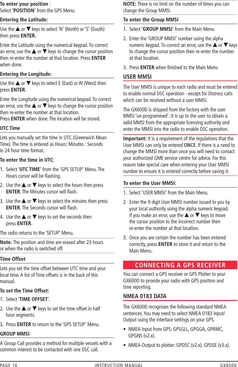 To enter your position : Select ‘POSITION’ from the GPS Menu.Entering the Latitude:Use the   or   keys to select ‘N’ (North) or ‘S’ (South) then press ENTER.Enter the Latitude using the numerical keypad. To correct  an error, use the   or   keys to change the cursor position then re-enter the number at that location. Press ENTER when done.Entering the Longitude:Use the   or   keys to select E (East) or W (West) then press ENTER.Enter the Longitude using the numerical keypad. To correct an error, use the   or   keys to change the cursor position then re-enter the number at that location.  Press ENTER when done. The location will be stored.UTC TimeLets you manually set the time in UTC (Greenwich Mean Time). The time is entered as Hours: Minutes : Seconds  in 24 hour time format.To enter the time in UTC:1.   Select ‘UTC TIME’ from the ‘GPS SETUP’ Menu. The Hours cursor will be ﬂashing. 2.   Use the   or   keys to select the hours then press ENTER. The Minutes cursor will ﬂash. 3.   Use the   or   keys to select the minutes then press ENTER. The Seconds cursor will ﬂash. 4.   Use the   or   keys to set the seconds then  press ENTER. The radio returns to the ‘SETUP’ Menu.Note: The position and time are erased after 23 hours  or when the radio is switched off.Time OffsetLets you set the time offset between UTC time and your local time. A list of Time offsets is in the back of this manual.To set the Time Offset:1.  Select ‘TIME OFFSET’.2.   Use the   or   keys to set the time offset in half  hour segments.3.  Press ENTER to return to the ‘GPS SETUP’ Menu.GROUP MMSIA Group Call provides a method for multiple vessels with a common interest to be contacted with one DSC call.NOTE: There is no limit on the number of times you can change the Group MMSI.To enter the Group MMSI1.  Select ‘GROUP MMSI’ from the Main Menu2.   Enter the ‘GROUP MMSI’ number using the alpha numeric keypad. To correct an error, use the   or   keys to change the cursor position then re-enter the number at that location.3.  Press ENTER when ﬁnished to the Main MenuUSER MMSIThe User MMSI is unique to each radio and must be entered to enable normal DSC operation - except for Distress calls which can be received without a user MMSI.The GX600D is shipped from the factory with the user MMSI ‘un-programmed’. It is up to the user to obtain a valid MMSI from the appropriate licensing authority and enter the MMSI into the radio to enable DSC operation. Important: It is a requirement of the regulations that the User MMSI can only be entered ONCE. If there is a need to change the MMSI more than once you will need to contact your authorized GME service centre for advice. For this reason take special care when entering your User MMSI number to ensure it is entered correctly before saving it.To enter the User MMSI:1.  Select ‘USER MMSI’ from the Main Menu.2.   Enter the 9 digit User MMSI number issued to you by your local authority using the alpha numeric keypad.  If you make an error, use the   or   keys to move  the cursor position to the incorrect number then  re-enter the number at that location.3.   Once you are certain the number has been entered correctly, press ENTER to store it and return to the  Main Menu.CONNECTING A GPS RECEIVERYou can connect a GPS receiver or GPS Plotter to your GX600D to provide your radio with GPS position and  time reporting.NMEA 0183 DATAThe GX600D recognises the following standard NMEA sentences. You may need to select NMEA 0183 Input/Output using the interface settings on your GPS.•   NMEA Input from GPS: GPSGLL, GPGGA, GPRMC, GPGNS (v2.x).•  NMEA Output to plotter: GPDSC (v2.x). GPDSE (v3.x).PAGE 16  INSTRUCTION MANUAL  GX600D
