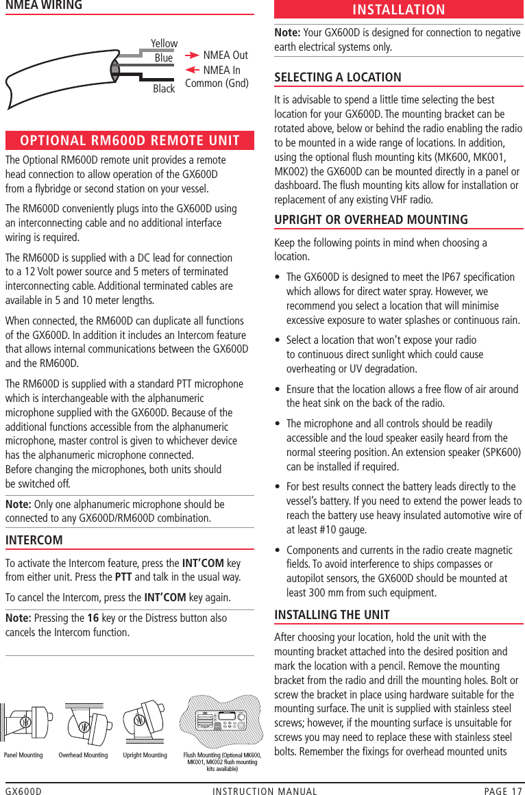 GX600D  INSTRUCTION MANUAL  PAGE 17NMEA WIRINGOPTIONAL RM600D REMOTE UNITThe Optional RM600D remote unit provides a remote  head connection to allow operation of the GX600D  from a ﬂybridge or second station on your vessel.The RM600D conveniently plugs into the GX600D using  an interconnecting cable and no additional interface  wiring is required.The RM600D is supplied with a DC lead for connection to a 12 Volt power source and 5 meters of terminated interconnecting cable. Additional terminated cables are available in 5 and 10 meter lengths.When connected, the RM600D can duplicate all functions of the GX600D. In addition it includes an Intercom feature that allows internal communications between the GX600D and the RM600D.The RM600D is supplied with a standard PTT microphone which is interchangeable with the alphanumeric microphone supplied with the GX600D. Because of the additional functions accessible from the alphanumeric microphone, master control is given to whichever device  has the alphanumeric microphone connected.  Before changing the microphones, both units should  be switched off.Note: Only one alphanumeric microphone should be connected to any GX600D/RM600D combination.INTERCOMTo activate the Intercom feature, press the INT’COM key from either unit. Press the PTT and talk in the usual way.To cancel the Intercom, press the INT’COM key again.Note: Pressing the 16 key or the Distress button also cancels the Intercom function. INSTALLATIONNote: Your GX600D is designed for connection to negative earth electrical systems only.SELECTING A LOCATIONIt is advisable to spend a little time selecting the best location for your GX600D. The mounting bracket can be rotated above, below or behind the radio enabling the radio to be mounted in a wide range of locations. In addition, using the optional ﬂush mounting kits (MK600, MK001, MK002) the GX600D can be mounted directly in a panel or dashboard. The ﬂush mounting kits allow for installation or replacement of any existing VHF radio.UPRIGHT OR OVERHEAD MOUNTINGKeep the following points in mind when choosing a location.•   The GX600D is designed to meet the IP67 speciﬁcation which allows for direct water spray. However, we recommend you select a location that will minimise excessive exposure to water splashes or continuous rain.•   Select a location that won’t expose your radio to continuous direct sunlight which could cause overheating or UV degradation.•   Ensure that the location allows a free ﬂow of air around the heat sink on the back of the radio.•   The microphone and all controls should be readily accessible and the loud speaker easily heard from the normal steering position. An extension speaker (SPK600) can be installed if required.•   For best results connect the battery leads directly to the vessel’s battery. If you need to extend the power leads to reach the battery use heavy insulated automotive wire of at least #10 gauge.•   Components and currents in the radio create magnetic ﬁelds. To avoid interference to ships compasses or autopilot sensors, the GX600D should be mounted at least 300 mm from such equipment.INSTALLING THE UNITAfter choosing your location, hold the unit with the mounting bracket attached into the desired position and mark the location with a pencil. Remove the mounting bracket from the radio and drill the mounting holes. Bolt or screw the bracket in place using hardware suitable for the mounting surface. The unit is supplied with stainless steel screws; however, if the mounting surface is unsuitable for screws you may need to replace these with stainless steel bolts. Remember the ﬁxings for overhead mounted units YellowBlackBlue NMEA OutNMEA InCommon (Gnd)  Panel Mounting  Overhead Mounting  Upright Mounting  Flush Mounting (Optional MK600,          MK001, MK002 ﬂush mounting          kits available)  