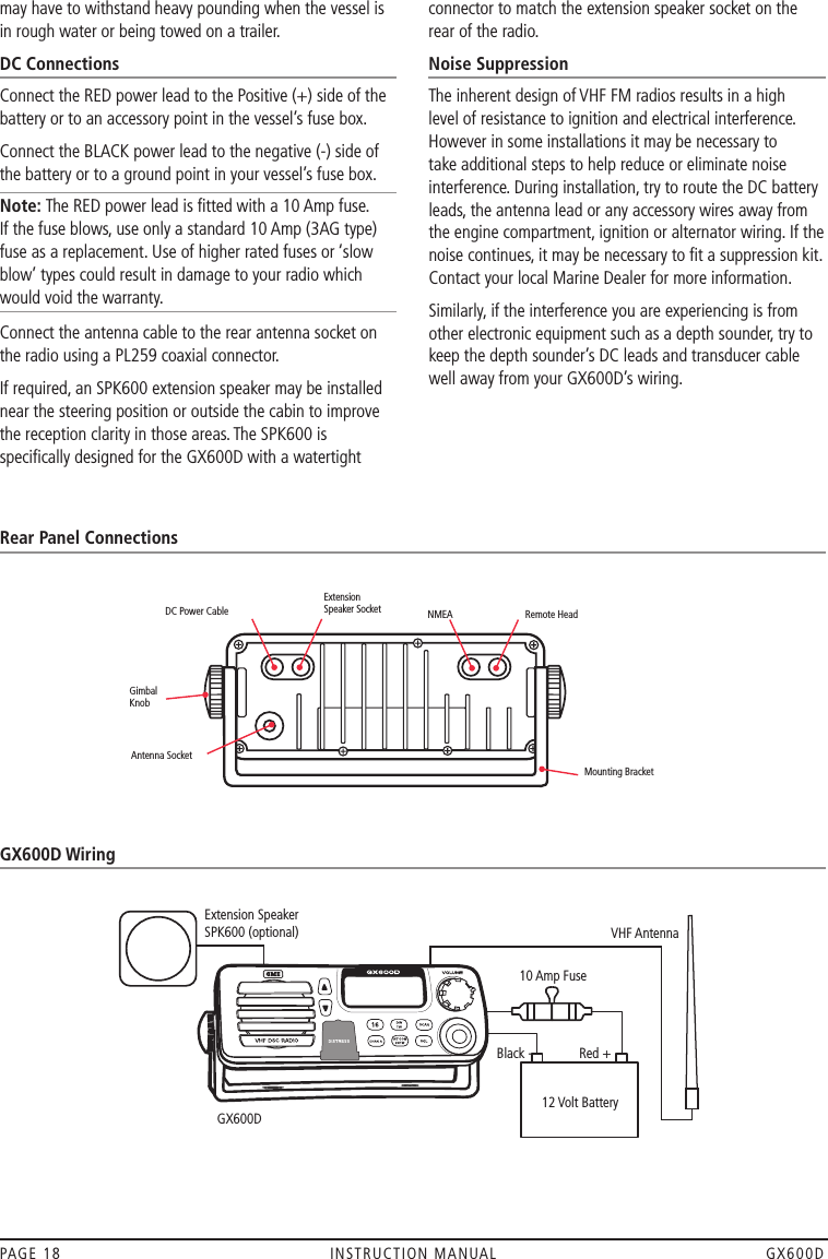 may have to withstand heavy pounding when the vessel is in rough water or being towed on a trailer.DC ConnectionsConnect the RED power lead to the Positive (+) side of the battery or to an accessory point in the vessel’s fuse box.Connect the BLACK power lead to the negative (-) side of the battery or to a ground point in your vessel’s fuse box.Note: The RED power lead is ﬁtted with a 10 Amp fuse.  If the fuse blows, use only a standard 10 Amp (3AG type) fuse as a replacement. Use of higher rated fuses or ‘slow blow’ types could result in damage to your radio which would void the warranty.Connect the antenna cable to the rear antenna socket on the radio using a PL259 coaxial connector.If required, an SPK600 extension speaker may be installed near the steering position or outside the cabin to improve the reception clarity in those areas. The SPK600 is speciﬁcally designed for the GX600D with a watertight connector to match the extension speaker socket on the rear of the radio.Noise SuppressionThe inherent design of VHF FM radios results in a high level of resistance to ignition and electrical interference. However in some installations it may be necessary to take additional steps to help reduce or eliminate noise interference. During installation, try to route the DC battery leads, the antenna lead or any accessory wires away from the engine compartment, ignition or alternator wiring. If the noise continues, it may be necessary to ﬁt a suppression kit. Contact your local Marine Dealer for more information.Similarly, if the interference you are experiencing is from other electronic equipment such as a depth sounder, try to keep the depth sounder’s DC leads and transducer cable well away from your GX600D’s wiring.PAGE 18  INSTRUCTION MANUAL  GX600DRear Panel ConnectionsGX600D WiringExtension Speaker SPK600 (optional) VHF Antenna10 Amp FuseBlack - Red + 12 Volt BatteryGX600DMounting Bracket NMEA Remote HeadDC Power CableExtension  Speaker SocketGimbal KnobAntenna Socket