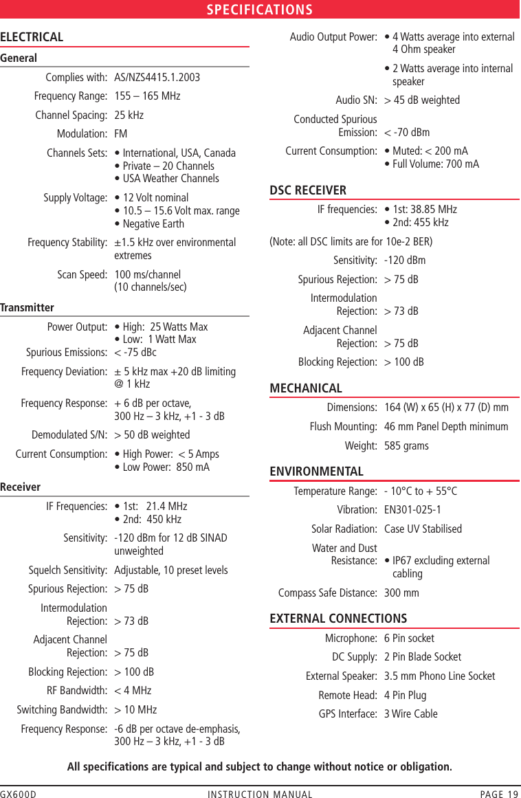 GX600D  INSTRUCTION MANUAL  PAGE 19ELECTRICALGeneral  Complies with:  AS/NZS4415.1.2003  Frequency Range:  155 – 165 MHz  Channel Spacing:  25 kHz  Modulation:  FM  Channels Sets:  • International, USA, Canada     • Private – 20 Channels     • USA Weather Channels  Supply Voltage:  • 12 Volt nominal     • 10.5 – 15.6 Volt max. range     • Negative Earth  Frequency Stability:   ±1.5 kHz over environmental extremes  Scan Speed:   100 ms/channel  (10 channels/sec)Transmitter   Power Output:  • High:  25 Watts Max     • Low:  1 Watt Max   Spurious Emissions:  &lt; -75 dBc  Frequency Deviation:   ± 5 kHz max +20 dB limiting  @ 1 kHz  Frequency Response:   + 6 dB per octave,  300 Hz – 3 kHz, +1 - 3 dB  Demodulated S/N:  &gt; 50 dB weighted  Current Consumption:  • High Power:  &lt; 5 Amps     • Low Power:  850 mAReceiver  IF Frequencies:  • 1st:   21.4 MHz     • 2nd:  450 kHz  Sensitivity:   -120 dBm for 12 dB SINAD unweighted  Squelch Sensitivity:  Adjustable, 10 preset levels  Spurious Rejection:  &gt; 75 dB  Intermodulation    Rejection:  &gt; 73 dB  Adjacent Channel   Rejection:  &gt; 75 dB  Blocking Rejection:  &gt; 100 dB  RF Bandwidth:  &lt; 4 MHz  Switching Bandwidth:  &gt; 10 MHz  Frequency Response:   -6 dB per octave de-emphasis,  300 Hz – 3 kHz, +1 - 3 dB  Audio Output Power:   •  4 Watts average into external  4 Ohm speaker     •  2 Watts average into internal  speaker  Audio SN:  &gt; 45 dB weighted  Conducted Spurious    Emission:  &lt; -70 dBm  Current Consumption:  • Muted: &lt; 200 mA     • Full Volume: 700 mADSC RECEIVER  IF frequencies:   • 1st: 38.85 MHz • 2nd: 455 kHz (Note: all DSC limits are for 10e-2 BER)  Sensitivity:  -120 dBm  Spurious Rejection:  &gt; 75 dB  Intermodulation    Rejection:  &gt; 73 dB  Adjacent Channel   Rejection:  &gt; 75 dB  Blocking Rejection:  &gt; 100 dBMECHANICAL  Dimensions:  164 (W) x 65 (H) x 77 (D) mm  Flush Mounting:  46 mm Panel Depth minimum  Weight:  585 gramsENVIRONMENTAL  Temperature Range:  - 10°C to + 55°C  Vibration:   EN301-025-1  Solar Radiation:  Case UV Stabilised  Water and Dust    Resistance:   •  IP67 excluding external cabling  Compass Safe Distance:  300 mmEXTERNAL CONNECTIONS  Microphone:   6 Pin socket  DC Supply:  2 Pin Blade Socket  External Speaker:  3.5 mm Phono Line Socket  Remote Head:  4 Pin Plug  GPS Interface:  3 Wire CableSPECIFICATIONSAll specifications are typical and subject to change without notice or obligation.