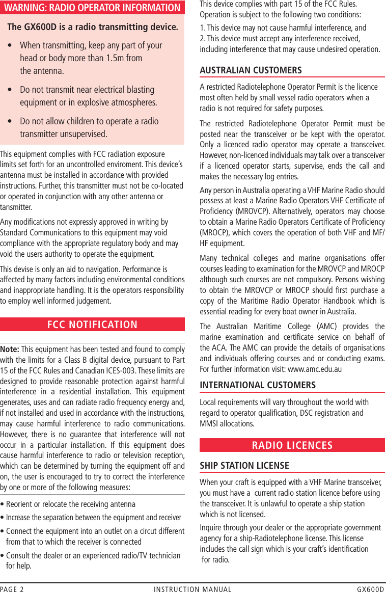 WARNING: RADIO OPERATOR INFORMATION   The GX600D is a radio transmitting device.  •    When transmitting, keep any part of your  head or body more than 1.5m from  the antenna.  •    Do not transmit near electrical blasting equipment or in explosive atmospheres.  •    Do not allow children to operate a radio transmitter unsupervised.This equipment complies with FCC radiation exposure  limits set forth for an uncontrolled enviroment. This device’s antenna must be installed in accordance with provided instructions. Further, this transmitter must not be co-located or operated in conjunction with any other antenna or tansmitter. Any modiﬁcations not expressly approved in writing by Standard Communications to this equipment may void compliance with the appropriate regulatory body and may void the users authority to operate the equipment.This devise is only an aid to navigation. Performance is affected by many factors including environmental conditions and inappropriate handling. It is the operators responsibility to employ well informed judgement.FCC NOTIFICATION Note: This equipment has been tested and found to comply with the limits for a Class B digital device, pursuant to Part 15 of the FCC Rules and Canadian ICES-003. These limits are designed to provide reasonable protection against harmful interference  in  a  residential  installation.  This  equipment generates, uses and can radiate radio frequency energy and, if not installed and used in accordance with the instructions, may  cause  harmful  interference  to  radio  communications. However,  there  is  no  guarantee  that  interference  will  not occur  in  a  particular  installation.  If  this  equipment  does cause harmful interference to radio or television reception, which can be determined by turning the equipment off and on, the user is encouraged to try to correct the interference by one or more of the following measures:• Reorient or relocate the receiving antenna•  Increase the separation between the equipment and receiver•  Connect the equipment into an outlet on a circut different from that to which the receiver is connected•  Consult the dealer or an experienced radio/TV technician for help.This device complies with part 15 of the FCC Rules. Operation is subject to the following two conditions:1. This device may not cause harmful interference, and  2. This device must accept any interference received, including interference that may cause undesired operation. OPERATOR QUALIFICATIONSAUSTRALIAN CUSTOMERS A restricted Radiotelephone Operator Permit is the licence most often held by small vessel radio operators when a radio is not required for safety purposes.The  restricted  Radiotelephone  Operator  Permit  must  be posted  near  the  transceiver  or  be  kept  with  the  operator. Only  a  licenced  radio  operator  may  operate  a  transceiver. However, non-licenced individuals may talk over a transceiver if  a  licenced  operator  starts,  supervise,  ends  the  call  and makes the necessary log entries.Any person in Australia operating a VHF Marine Radio should possess at least a Marine Radio Operators VHF Certiﬁcate of Proﬁciency (MROVCP). Alternatively, operators  may choose to obtain a Marine Radio Operators Certiﬁcate of Proﬁciency (MROCP), which covers the operation of both VHF and MF/HF equipment.Many  technical  colleges  and  marine  organisations  offer courses leading to examination for the MROVCP and MROCP although such courses are not compulsory. Persons wishing to obtain the MROVCP  or MROCP should ﬁrst  purchase  a copy  of  the  Maritime  Radio  Operator  Handbook  which  is essential reading for every boat owner in Australia.The  Australian  Maritime  College  (AMC)  provides  the marine  examination  and  certiﬁcate  service  on  behalf  of the ACA. The AMC can provide the details of organisations and individuals offering courses  and  or  conducting exams. For further information visit: www.amc.edu.auINTERNATIONAL CUSTOMERS Local requirements will vary throughout the world with regard to operator qualiﬁcation, DSC registration and  MMSI allocations.RADIO LICENCESSHIP STATION LICENSE When your craft is equipped with a VHF Marine transceiver, you must have a  current radio station licence before using the transceiver. It is unlawful to operate a ship station which is not licensed.Inquire through your dealer or the appropriate government agency for a ship-Radiotelephone license. This license includes the call sign which is your craft’s identiﬁcation  for radio.PAGE 2  INSTRUCTION MANUAL  GX600D