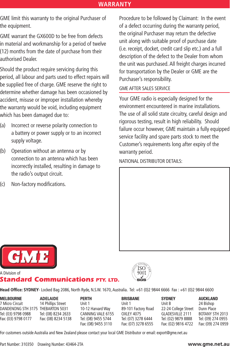 GME limit this warranty to the original Purchaser of the equipment.GME warrant the GX600D to be free from defects in material and workmanship for a period of twelve (12) months from the date of purchase from their authorised Dealer.Should the product require servicing during this period, all labour and parts used to effect repairs will be supplied free of charge. GME reserve the right to determine whether damage has been occasioned by accident, misuse or improper installation whereby the warranty would be void, including equipment which has been damaged due to:(a)   Incorrect or reverse polarity connection to a battery or power supply or to an incorrect supply voltage.(b)   Operation without an antenna or by  connection to an antenna which has been incorrectly installed, resulting in damage to  the radio’s output circuit.(c)  Non-factory modiﬁcations.Procedure to be followed by Claimant:  In the event of a defect occurring during the warranty period, the original Purchaser may return the defective unit along with suitable proof of purchase date (i.e. receipt, docket, credit card slip etc.) and a full description of the defect to the Dealer from whom the unit was purchased. All freight charges incurred for transportation by the Dealer or GME are the Purchaser’s responsibility.GME AFTER SALES SERVICEYour GME radio is especially designed for the environment encountered in marine installations.  The use of all solid state circuitry, careful design and rigorous testing, result in high reliability.  Should failure occur however, GME maintain a fully equipped service facility and spare parts stock to meet the Customer’s requirements long after expiry of the warranty period.NATIONAL DISTRIBUTOR DETAILS:WARRANTYA Division of   Head Ofﬁce: SYDNEY- Locked Bag 2086, North Ryde, N.S.W. 1670, Australia.  Tel: +61 (0)2 9844 6666  Fax : +61 (0)2 9844 6600MELBOURNE  ADELAIDE  PERTH  BRISBANE  SYDNEY  AUCKLAND 7 Micro Circuit  14 Phillips Street   Unit 1   Unit 1   Unit B   24 Bishop DANDENONG STH 3175  THEBARTON 5031  10-12 Harvard Way  89-101 Factory Road  22-24 College Street  Dunn Place Tel: (03) 9798 0988  Tel: (08) 8234 2633  CANNING VALE 6155  OXLEY 4075  GLADESVILLE 2111  BOTANY STH 2013 Fax: (03) 9798 0177  Fax: (08) 8234 5138  Tel: (08) 9455 5744  Tel: (07) 3278 6444  Tel: (02) 9879 8888  Tel: (09) 274 0955     Fax: (08) 9455 3110  Fax: (07) 3278 6555  Fax: (02) 9816 4722  Fax: (09) 274 0959For customers outside Australia and New Zealand please contact your local GME Distributor or email: export@gme.net.auPart Number: 310350    Drawing Number: 43464-2TA www.gme.net.au