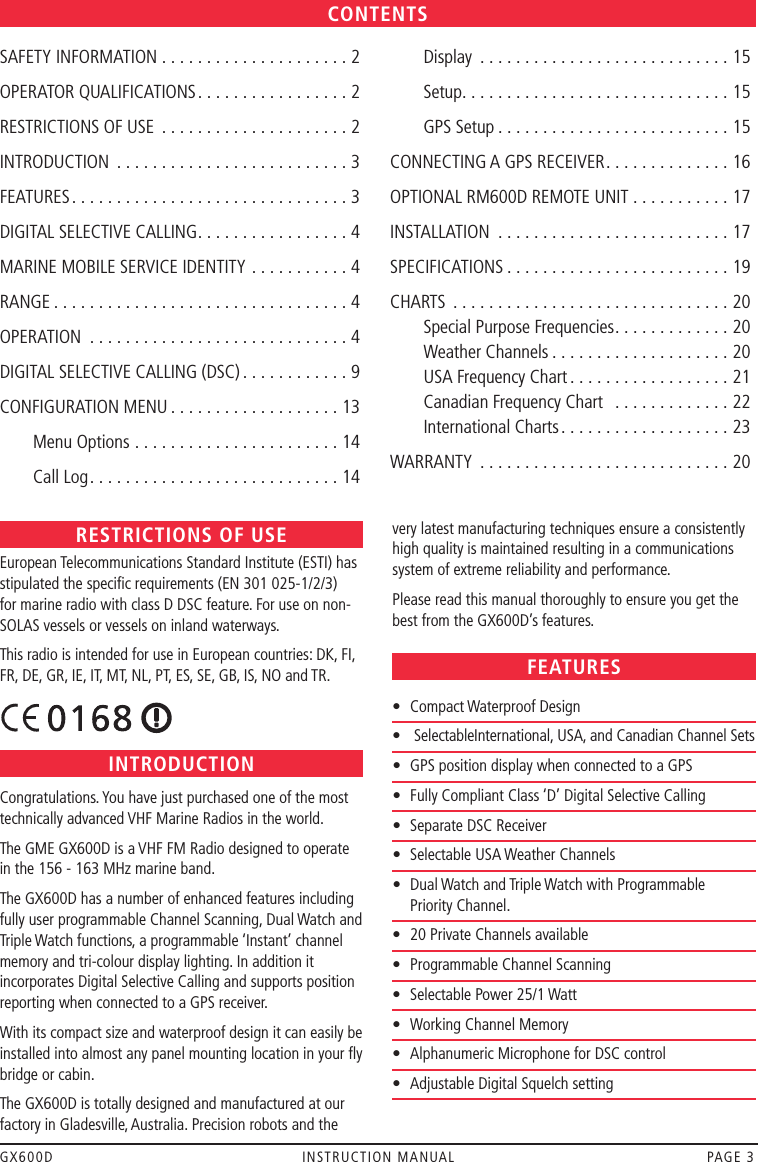 GX600D  INSTRUCTION MANUAL  PAGE 3RESTRICTIONS OF USEEuropean Telecommunications Standard Institute (ESTI) has stipulated the speciﬁc requirements (EN 301 025-1/2/3) for marine radio with class D DSC feature. For use on non-SOLAS vessels or vessels on inland waterways. This radio is intended for use in European countries: DK, FI, FR, DE, GR, IE, IT, MT, NL, PT, ES, SE, GB, IS, NO and TR.   INTRODUCTIONCongratulations. You have just purchased one of the most technically advanced VHF Marine Radios in the world.The GME GX600D is a VHF FM Radio designed to operate in the 156 - 163 MHz marine band. The GX600D has a number of enhanced features including fully user programmable Channel Scanning, Dual Watch and Triple Watch functions, a programmable ‘Instant’ channel memory and tri-colour display lighting. In addition it incorporates Digital Selective Calling and supports position reporting when connected to a GPS receiver.With its compact size and waterproof design it can easily be installed into almost any panel mounting location in your ﬂy bridge or cabin.The GX600D is totally designed and manufactured at our factory in Gladesville, Australia. Precision robots and the SAFETY INFORMATION . . . . . . . . . . . . . . . . . . . . . 2OPERATOR QUALIFICATIONS .................2RESTRICTIONS OF USE  . . . . . . . . . . . . . . . . . . . . . 2INTRODUCTION ..........................3FEATURES ...............................3DIGITAL SELECTIVE CALLING .................4MARINE MOBILE SERVICE IDENTITY ...........4RANGE .................................4OPERATION  .............................4DIGITAL SELECTIVE CALLING (DSC) ............9CONFIGURATION MENU ...................13  Menu Options .......................14  Call Log ............................14  Display ............................15  Setup ..............................15  GPS Setup ..........................15CONNECTING A GPS RECEIVER ..............16OPTIONAL RM600D REMOTE UNIT ...........17INSTALLATION ..........................17SPECIFICATIONS .........................19CHARTS ...............................20   Special Purpose Frequencies . . . . . . . . . . . . . 20   Weather Channels . . . . . . . . . . . . . . . . . . . . 20   USA Frequency Chart . . . . . . . . . . . . . . . . . . 21   Canadian Frequency Chart   .............22   International Charts ...................23WARRANTY  ............................20CONTENTSvery latest manufacturing techniques ensure a consistently high quality is maintained resulting in a communications system of extreme reliability and performance.Please read this manual thoroughly to ensure you get the best from the GX600D’s features.FEATURES•  Compact Waterproof Design•   Selectable International, USA, and Canadian Channel Sets•  GPS position display when connected to a GPS•   Fully Compliant Class ‘D’ Digital Selective Calling•   Separate DSC Receiver•  Selectable USA Weather Channels•   Dual Watch and Triple Watch with Programmable  Priority Channel.•  20 Private Channels available•  Programmable Channel Scanning•  Selectable Power 25/1 Watt•  Working Channel Memory•   Alphanumeric Microphone for DSC control•  Adjustable Digital Squelch setting